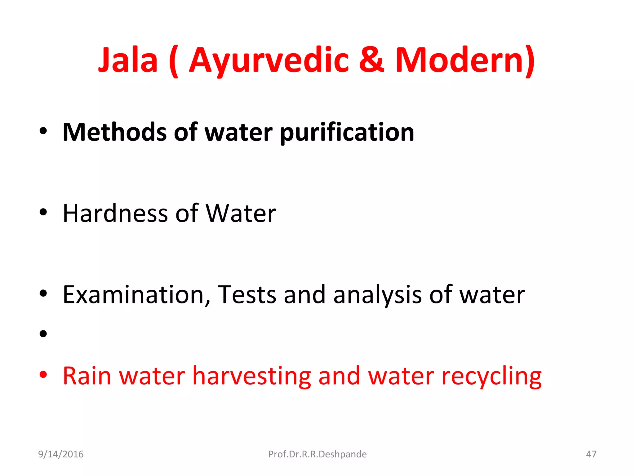 Jala ( Ayurvedic & Modern)
• Methods of water purification
• Hardness of Water
• Examination, Tests and analysis of water
•
• Rain water harvesting and water recycling
9/14/2016 47Prof.Dr.R.R.Deshpande
 