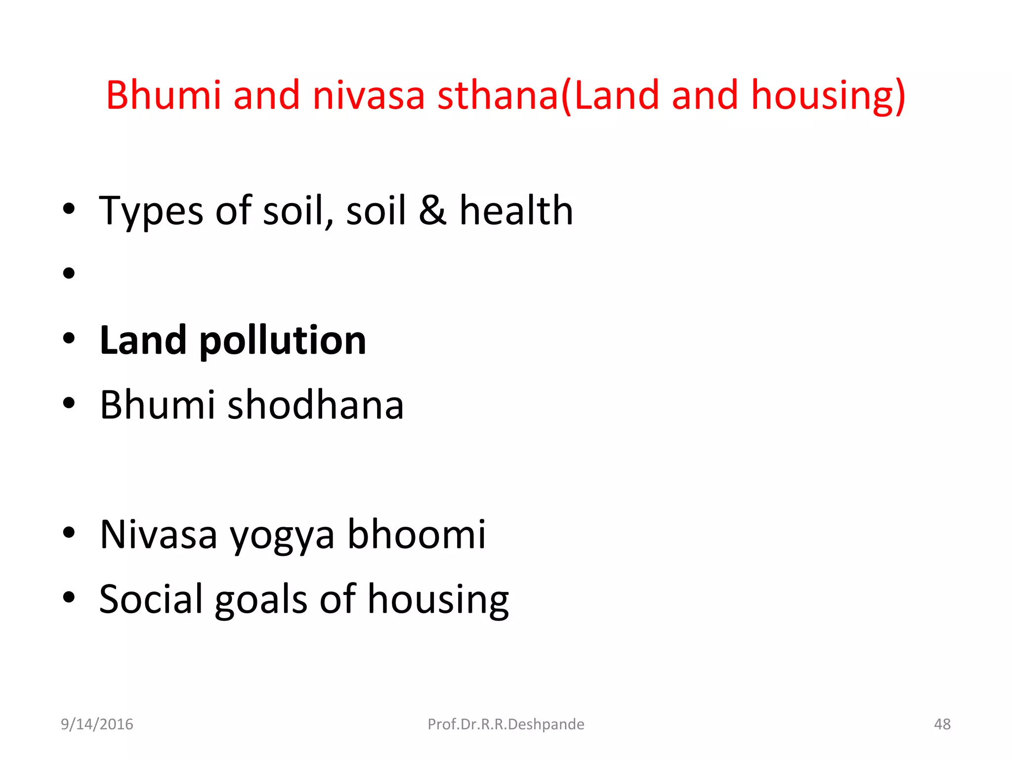 Bhumi and nivasa sthana(Land and housing)
• Types of soil, soil & health
•
• Land pollution
• Bhumi shodhana
• Nivasa yogya bhoomi
• Social goals of housing
9/14/2016 48Prof.Dr.R.R.Deshpande
 