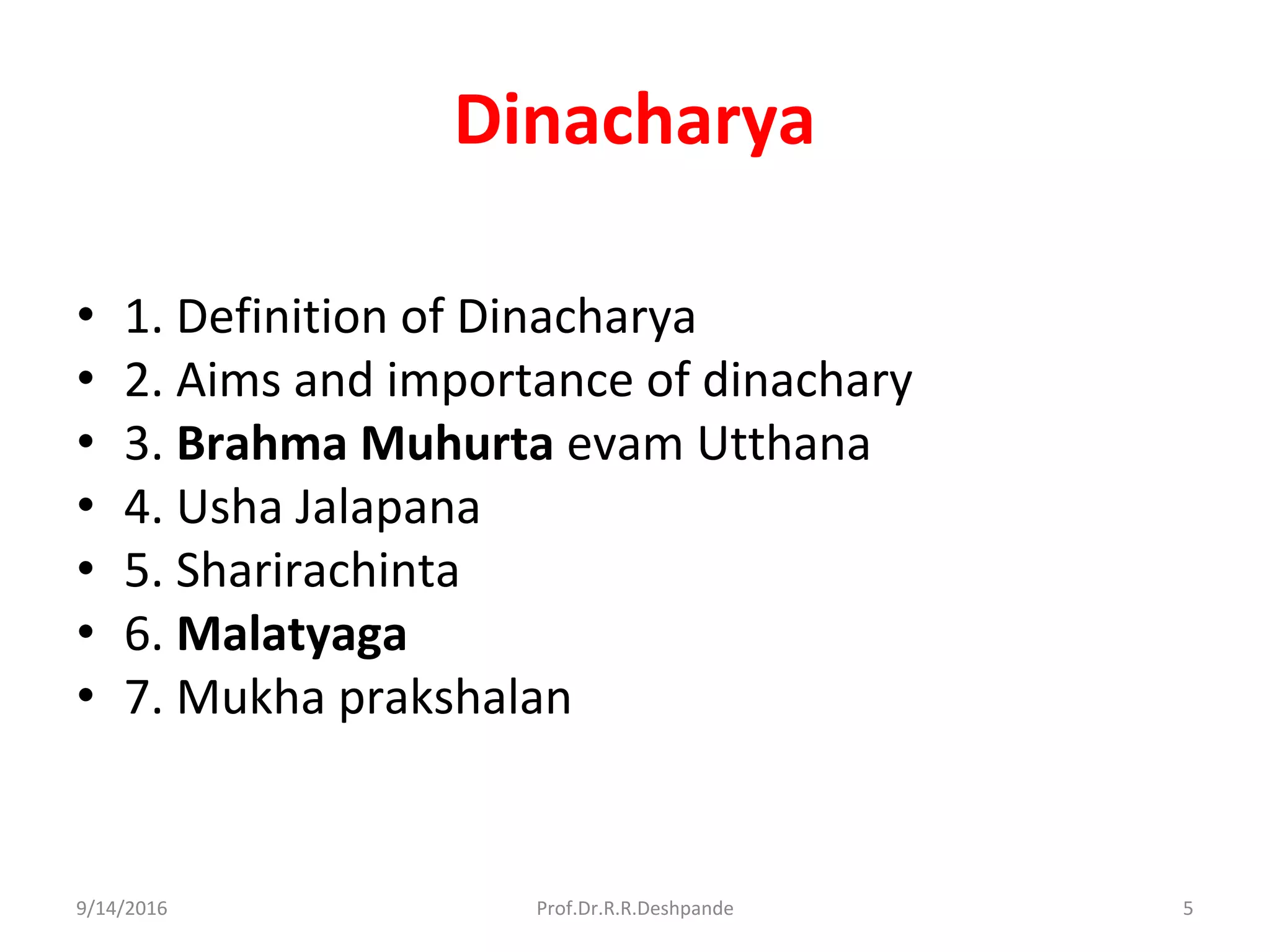 Dinacharya
• 1. Definition of Dinacharya
• 2. Aims and importance of dinachary
• 3. Brahma Muhurta evam Utthana
• 4. Usha Jalapana
• 5. Sharirachinta
• 6. Malatyaga
• 7. Mukha prakshalan
9/14/2016 5Prof.Dr.R.R.Deshpande
 