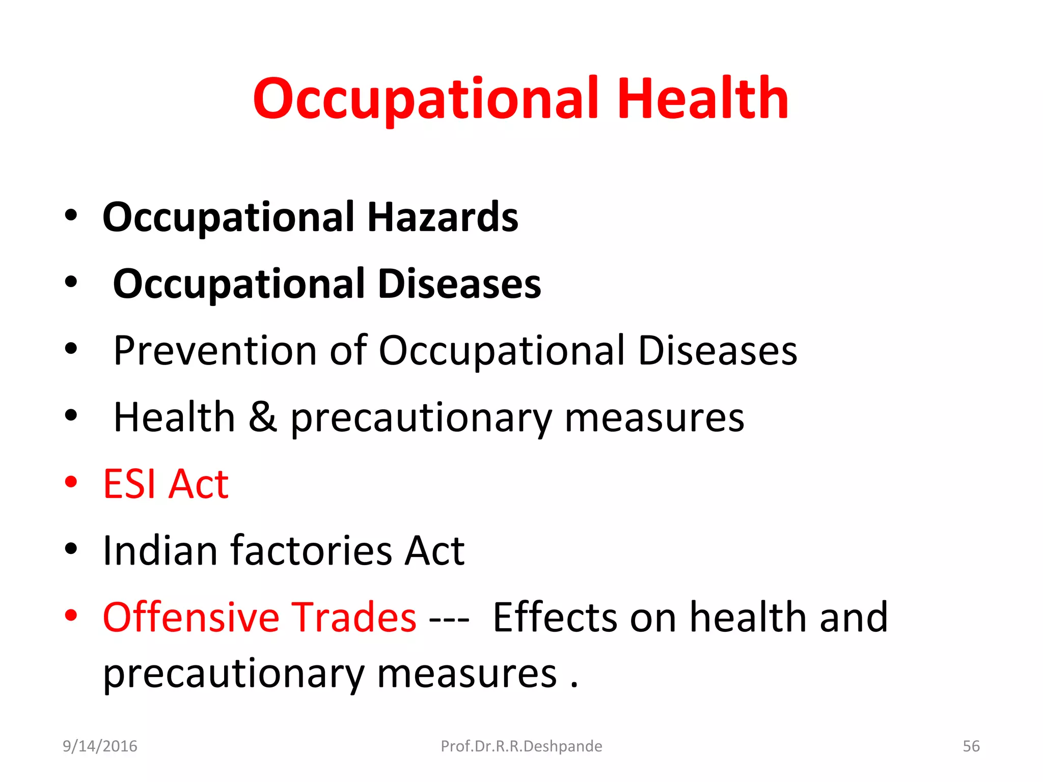 Occupational Health
• Occupational Hazards
• Occupational Diseases
• Prevention of Occupational Diseases
• Health & precautionary measures
• ESI Act
• Indian factories Act
• Offensive Trades --- Effects on health and
precautionary measures .
9/14/2016 56Prof.Dr.R.R.Deshpande
 