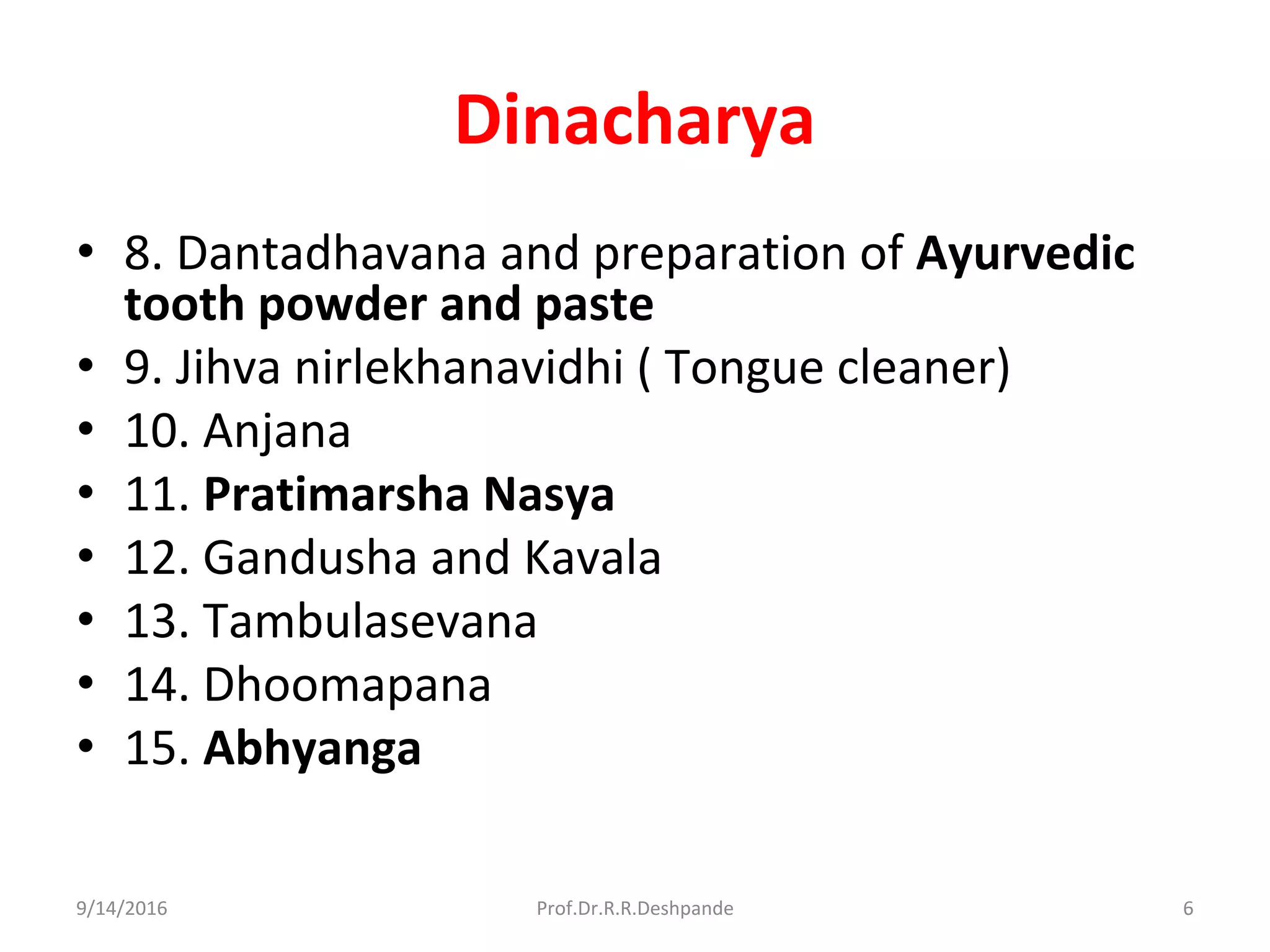 Dinacharya
• 8. Dantadhavana and preparation of Ayurvedic
tooth powder and paste
• 9. Jihva nirlekhanavidhi ( Tongue cleaner)
• 10. Anjana
• 11. Pratimarsha Nasya
• 12. Gandusha and Kavala
• 13. Tambulasevana
• 14. Dhoomapana
• 15. Abhyanga
9/14/2016 6Prof.Dr.R.R.Deshpande
 