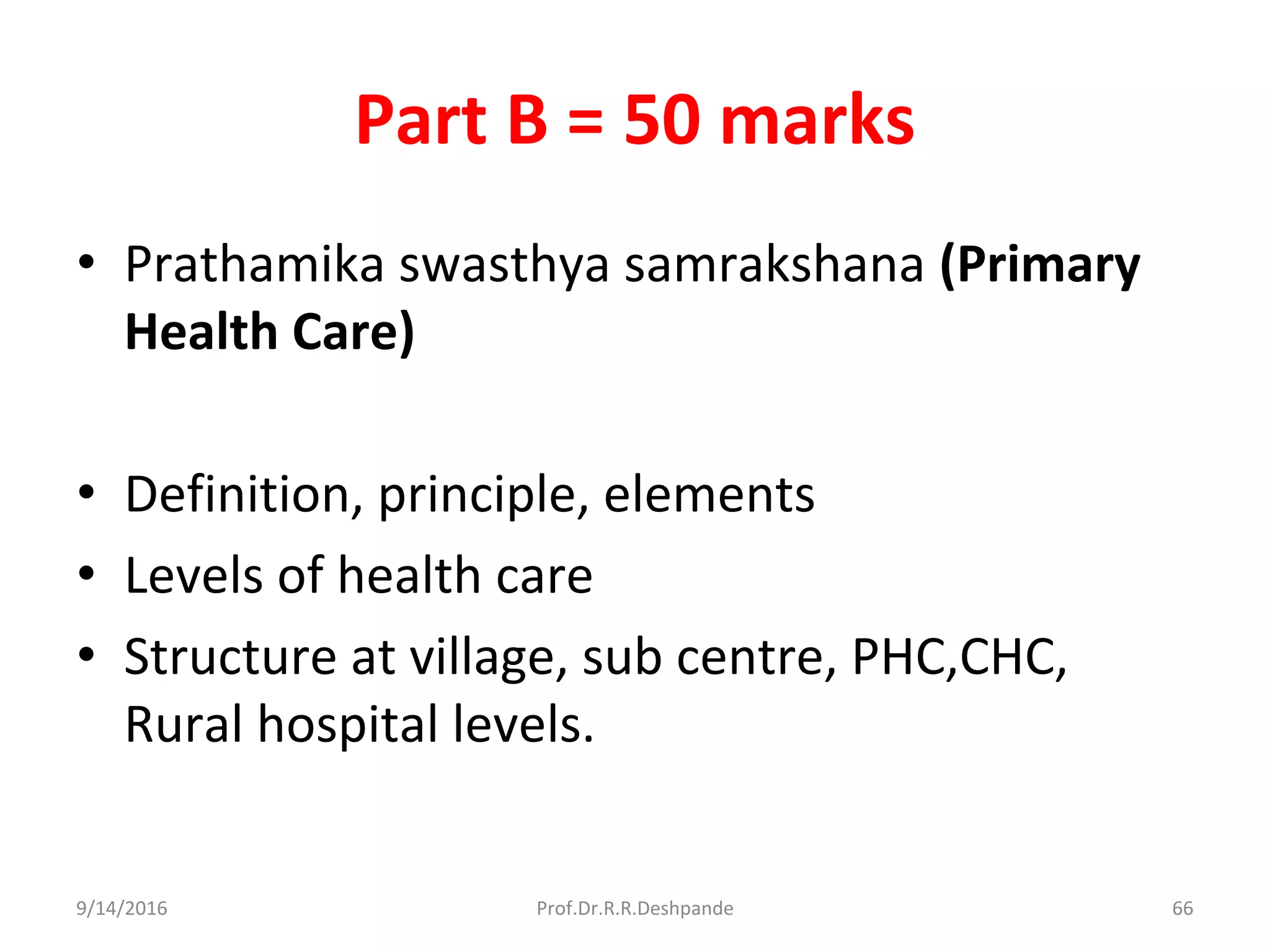 Part B = 50 marks
• Prathamika swasthya samrakshana (Primary
Health Care)
• Definition, principle, elements
• Levels of health care
• Structure at village, sub centre, PHC,CHC,
Rural hospital levels.
9/14/2016 66Prof.Dr.R.R.Deshpande
 