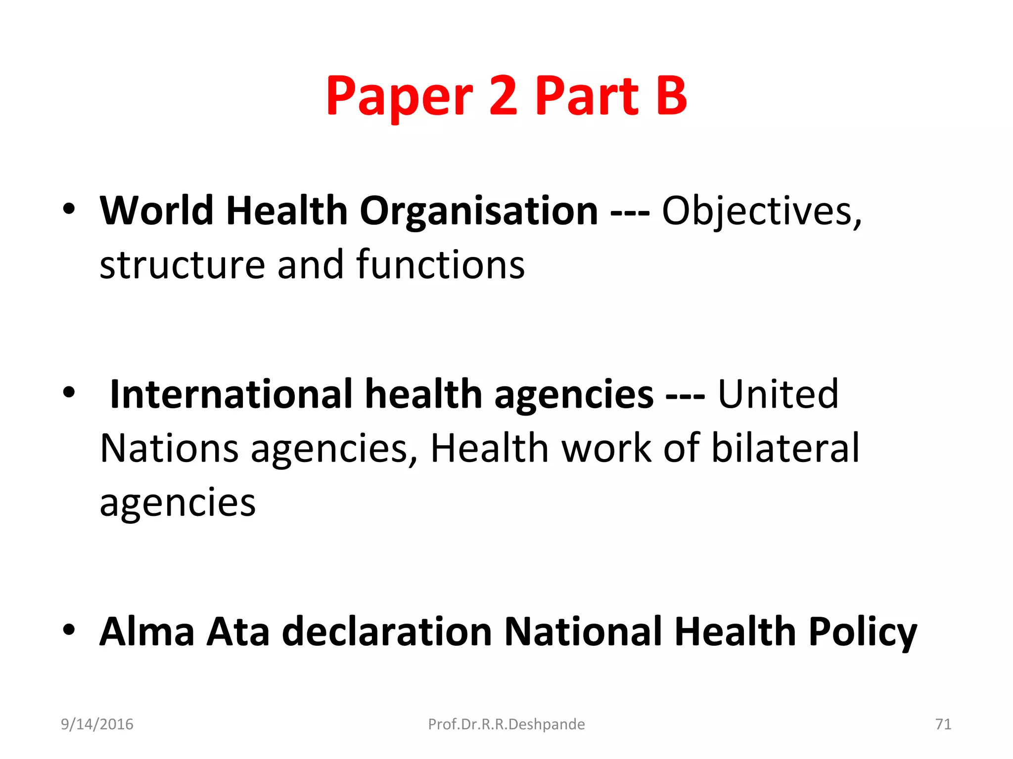 Paper 2 Part B
• World Health Organisation --- Objectives,
structure and functions
• International health agencies --- United
Nations agencies, Health work of bilateral
agencies
• Alma Ata declaration National Health Policy
9/14/2016 71Prof.Dr.R.R.Deshpande
 
