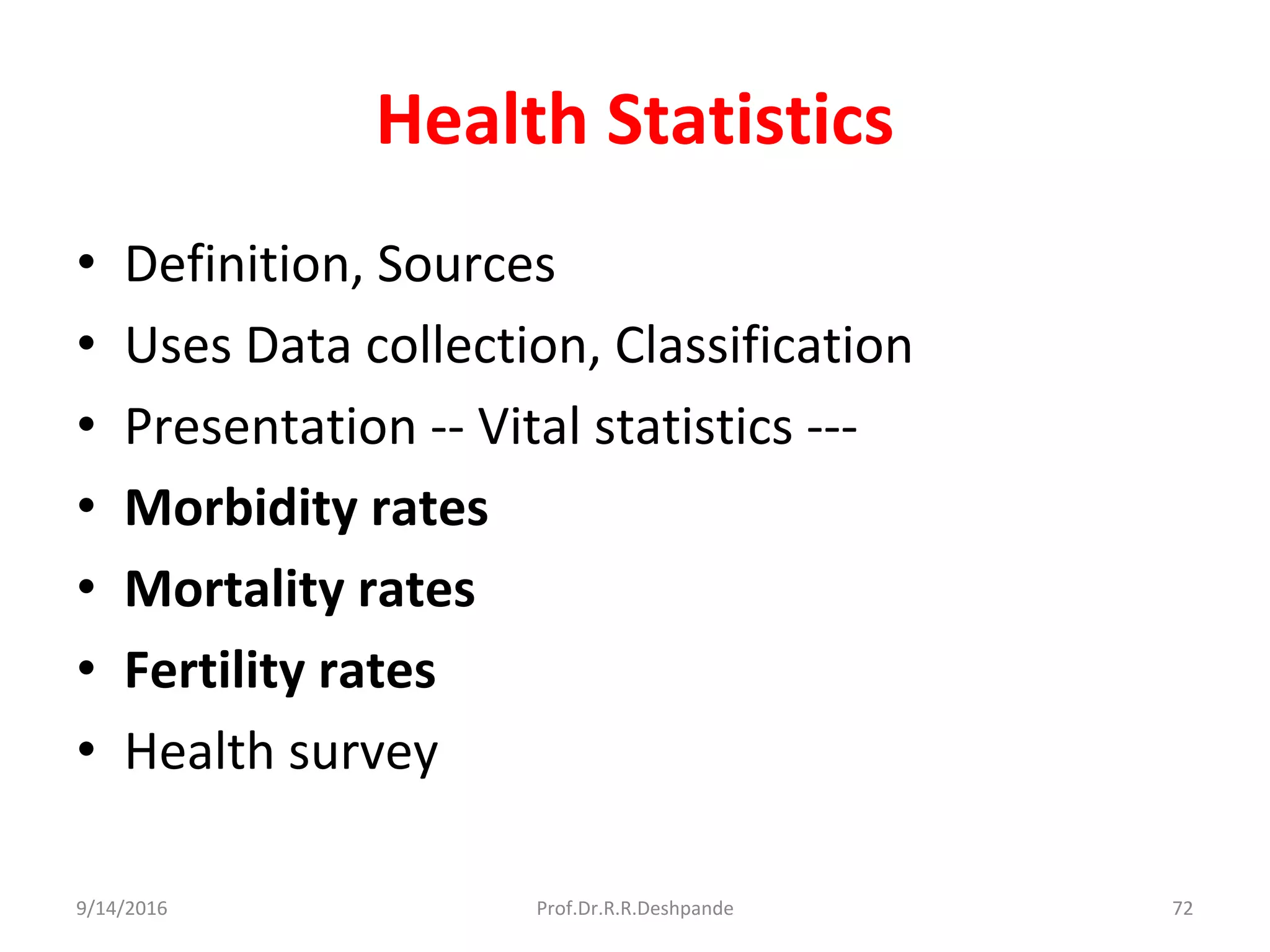Health Statistics
• Definition, Sources
• Uses Data collection, Classification
• Presentation -- Vital statistics ---
• Morbidity rates
• Mortality rates
• Fertility rates
• Health survey
9/14/2016 72Prof.Dr.R.R.Deshpande
 