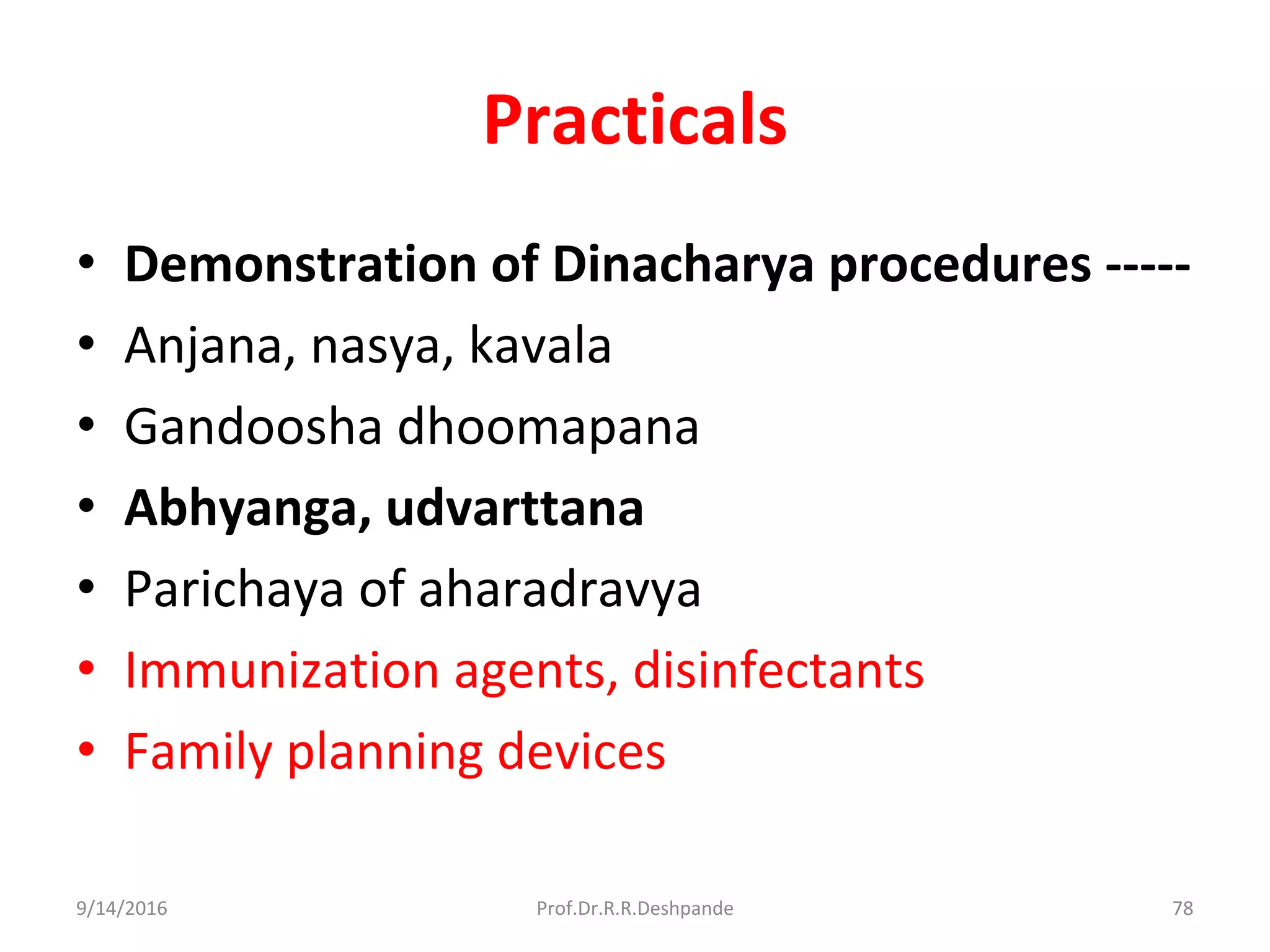 Practicals
• Demonstration of Dinacharya procedures -----
• Anjana, nasya, kavala
• Gandoosha dhoomapana
• Abhyanga, udvarttana
• Parichaya of aharadravya
• Immunization agents, disinfectants
• Family planning devices
9/14/2016 78Prof.Dr.R.R.Deshpande
 