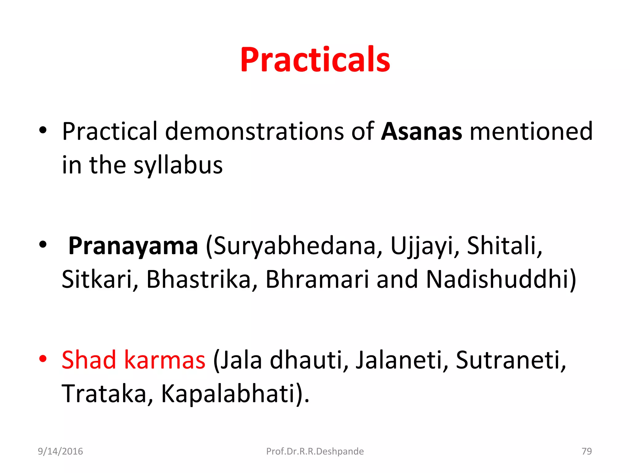Practicals
• Practical demonstrations of Asanas mentioned
in the syllabus
• Pranayama (Suryabhedana, Ujjayi, Shitali,
Sitkari, Bhastrika, Bhramari and Nadishuddhi)
• Shad karmas (Jala dhauti, Jalaneti, Sutraneti,
Trataka, Kapalabhati).
9/14/2016 79Prof.Dr.R.R.Deshpande
 