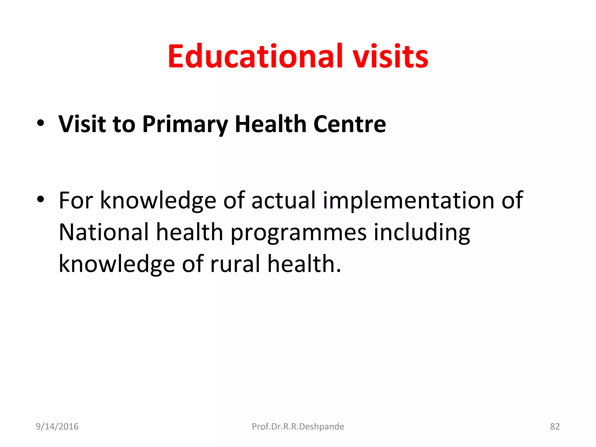 Educational visits
• Visit to Primary Health Centre
• For knowledge of actual implementation of
National health programmes including
knowledge of rural health.
9/14/2016 82Prof.Dr.R.R.Deshpande
 