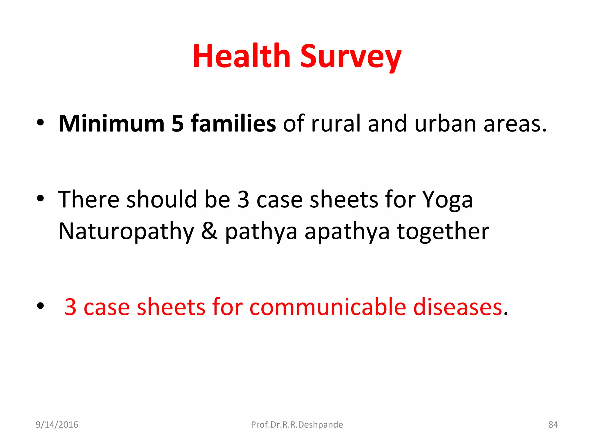 Health Survey
• Minimum 5 families of rural and urban areas.
• There should be 3 case sheets for Yoga
Naturopathy & pathya apathya together
• 3 case sheets for communicable diseases.
9/14/2016 84Prof.Dr.R.R.Deshpande
 
