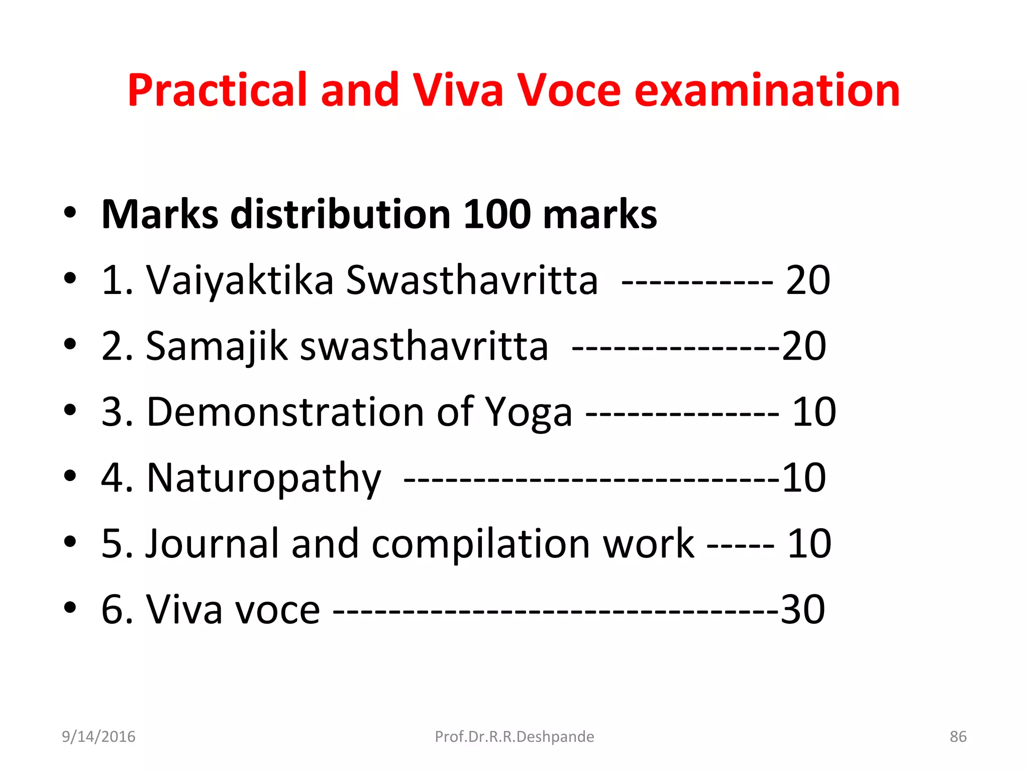 Practical and Viva Voce examination
• Marks distribution 100 marks
• 1. Vaiyaktika Swasthavritta ----------- 20
• 2. Samajik swasthavritta ---------------20
• 3. Demonstration of Yoga -------------- 10
• 4. Naturopathy ---------------------------10
• 5. Journal and compilation work ----- 10
• 6. Viva voce --------------------------------30
9/14/2016 86Prof.Dr.R.R.Deshpande
 