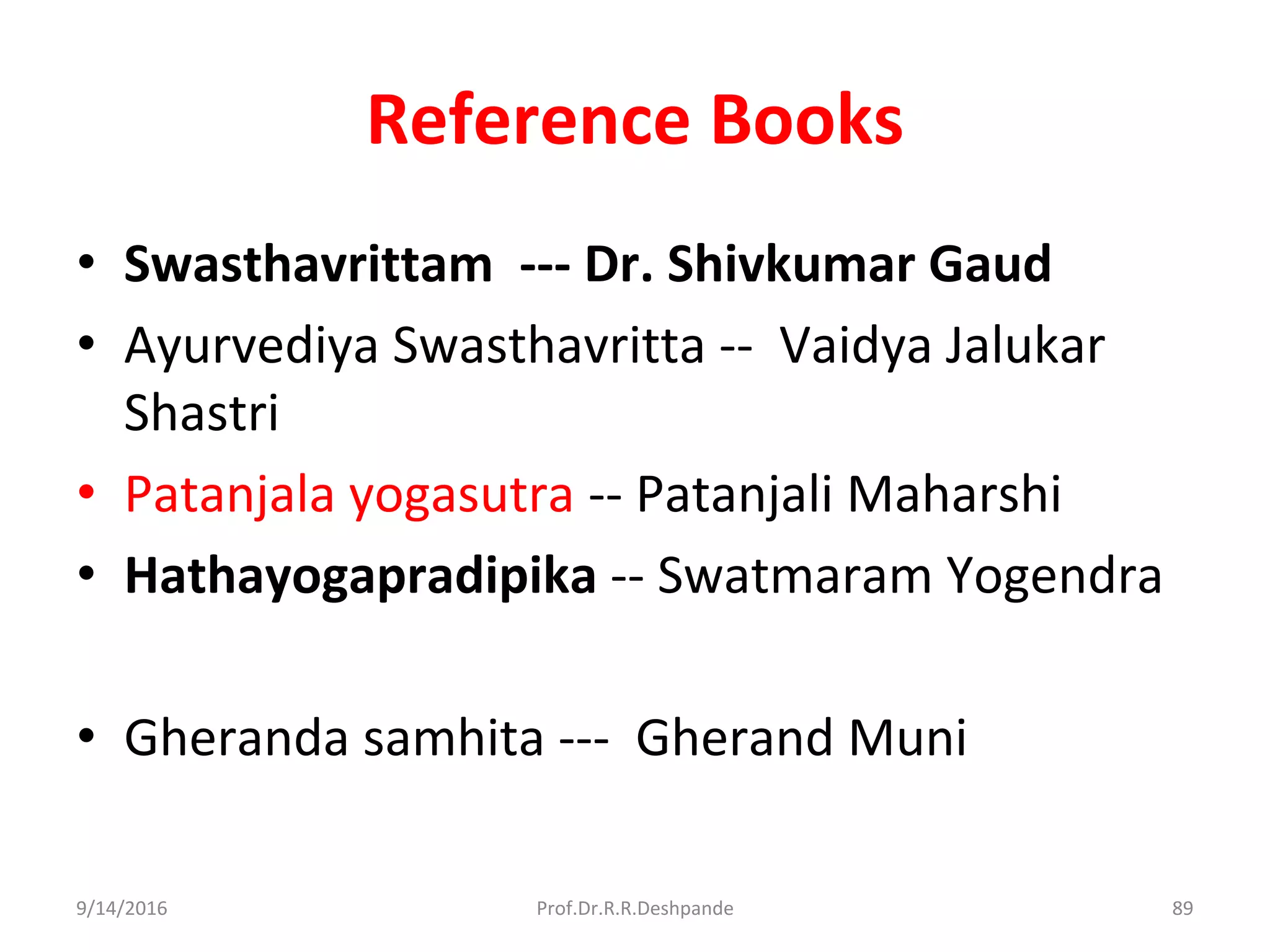 Reference Books
• Swasthavrittam --- Dr. Shivkumar Gaud
• Ayurvediya Swasthavritta -- Vaidya Jalukar
Shastri
• Patanjala yogasutra -- Patanjali Maharshi
• Hathayogapradipika -- Swatmaram Yogendra
• Gheranda samhita --- Gherand Muni
9/14/2016 89Prof.Dr.R.R.Deshpande
 