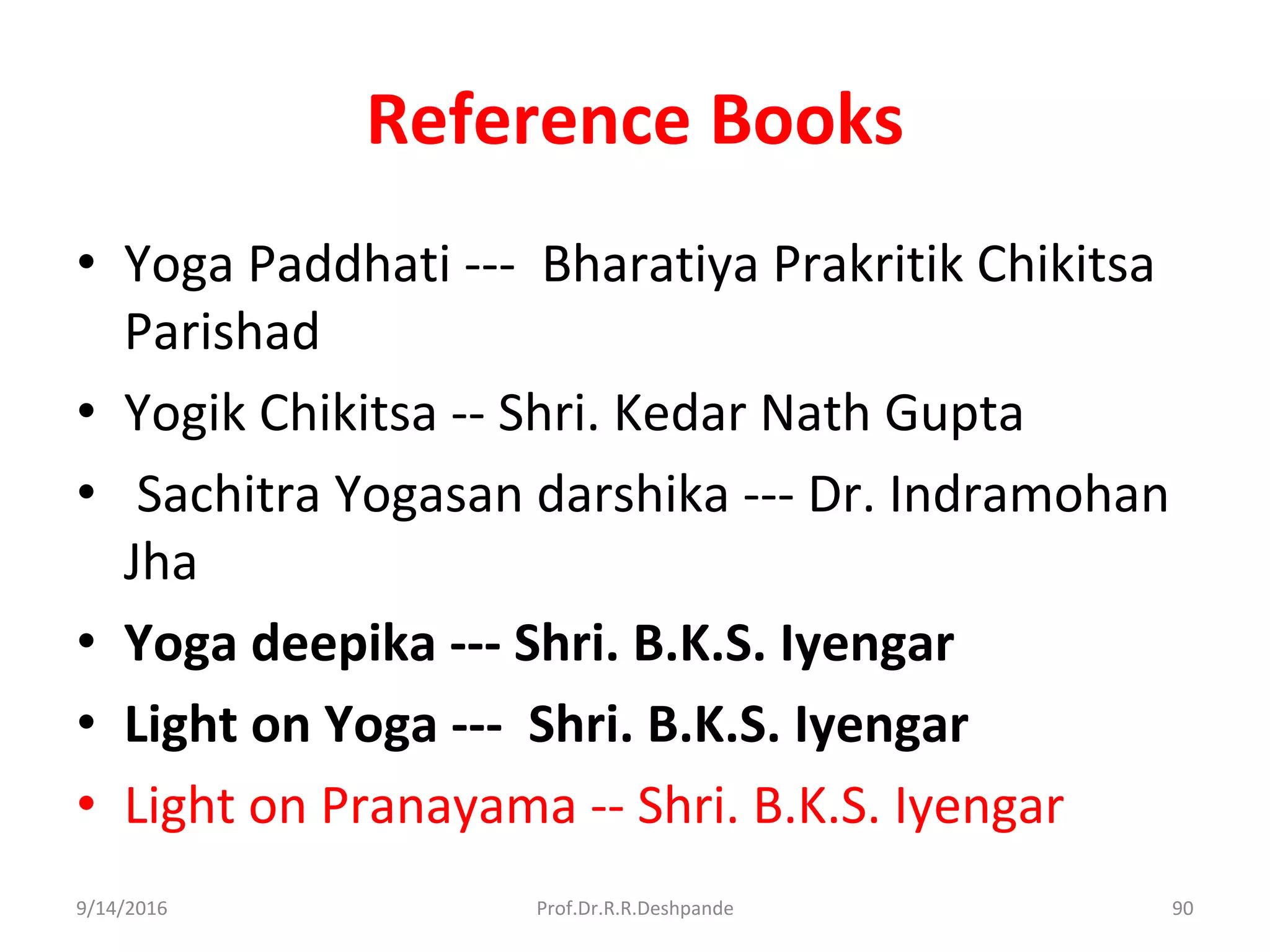 Reference Books
• Yoga Paddhati --- Bharatiya Prakritik Chikitsa
Parishad
• Yogik Chikitsa -- Shri. Kedar Nath Gupta
• Sachitra Yogasan darshika --- Dr. Indramohan
Jha
• Yoga deepika --- Shri. B.K.S. Iyengar
• Light on Yoga --- Shri. B.K.S. Iyengar
• Light on Pranayama -- Shri. B.K.S. Iyengar
9/14/2016 90Prof.Dr.R.R.Deshpande
 