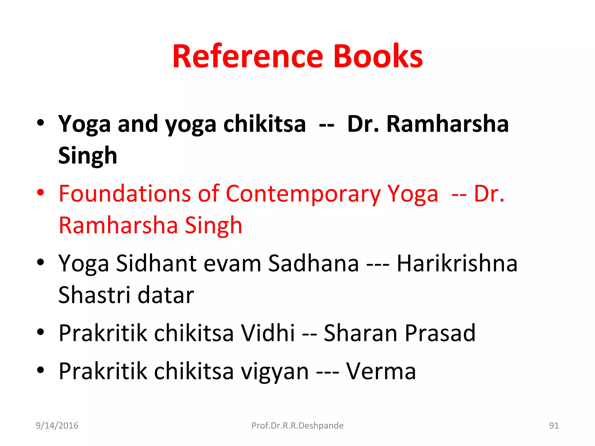 Reference Books
• Yoga and yoga chikitsa -- Dr. Ramharsha
Singh
• Foundations of Contemporary Yoga -- Dr.
Ramharsha Singh
• Yoga Sidhant evam Sadhana --- Harikrishna
Shastri datar
• Prakritik chikitsa Vidhi -- Sharan Prasad
• Prakritik chikitsa vigyan --- Verma
9/14/2016 91Prof.Dr.R.R.Deshpande
 