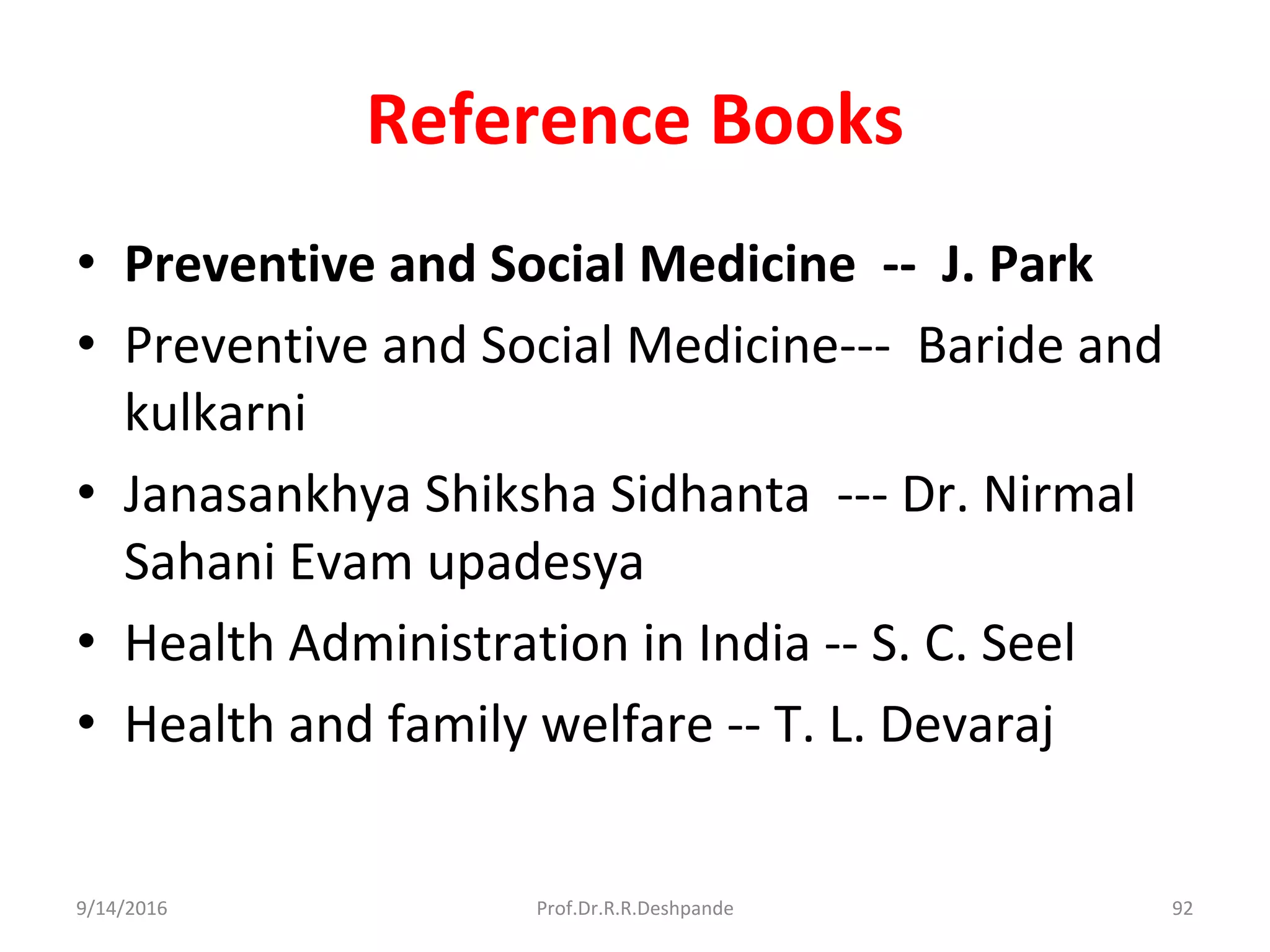 Reference Books
• Preventive and Social Medicine -- J. Park
• Preventive and Social Medicine--- Baride and
kulkarni
• Janasankhya Shiksha Sidhanta --- Dr. Nirmal
Sahani Evam upadesya
• Health Administration in India -- S. C. Seel
• Health and family welfare -- T. L. Devaraj
9/14/2016 92Prof.Dr.R.R.Deshpande
 