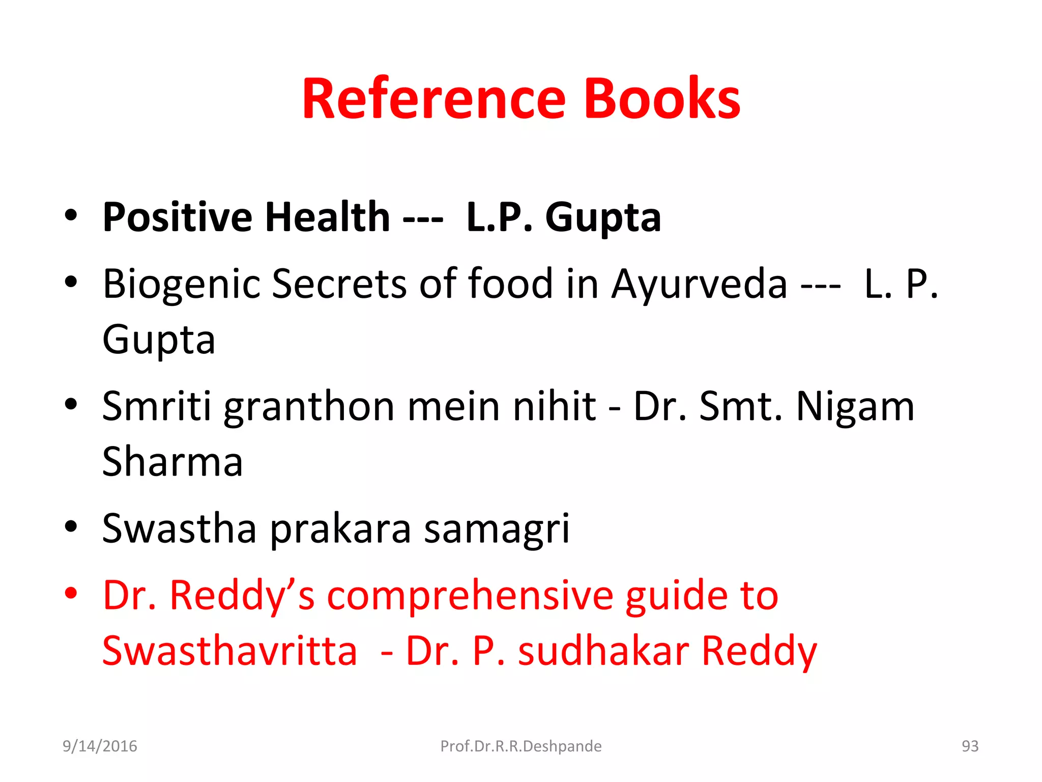 Reference Books
• Positive Health --- L.P. Gupta
• Biogenic Secrets of food in Ayurveda --- L. P.
Gupta
• Smriti granthon mein nihit - Dr. Smt. Nigam
Sharma
• Swastha prakara samagri
• Dr. Reddy’s comprehensive guide to
Swasthavritta - Dr. P. sudhakar Reddy
9/14/2016 93Prof.Dr.R.R.Deshpande
 