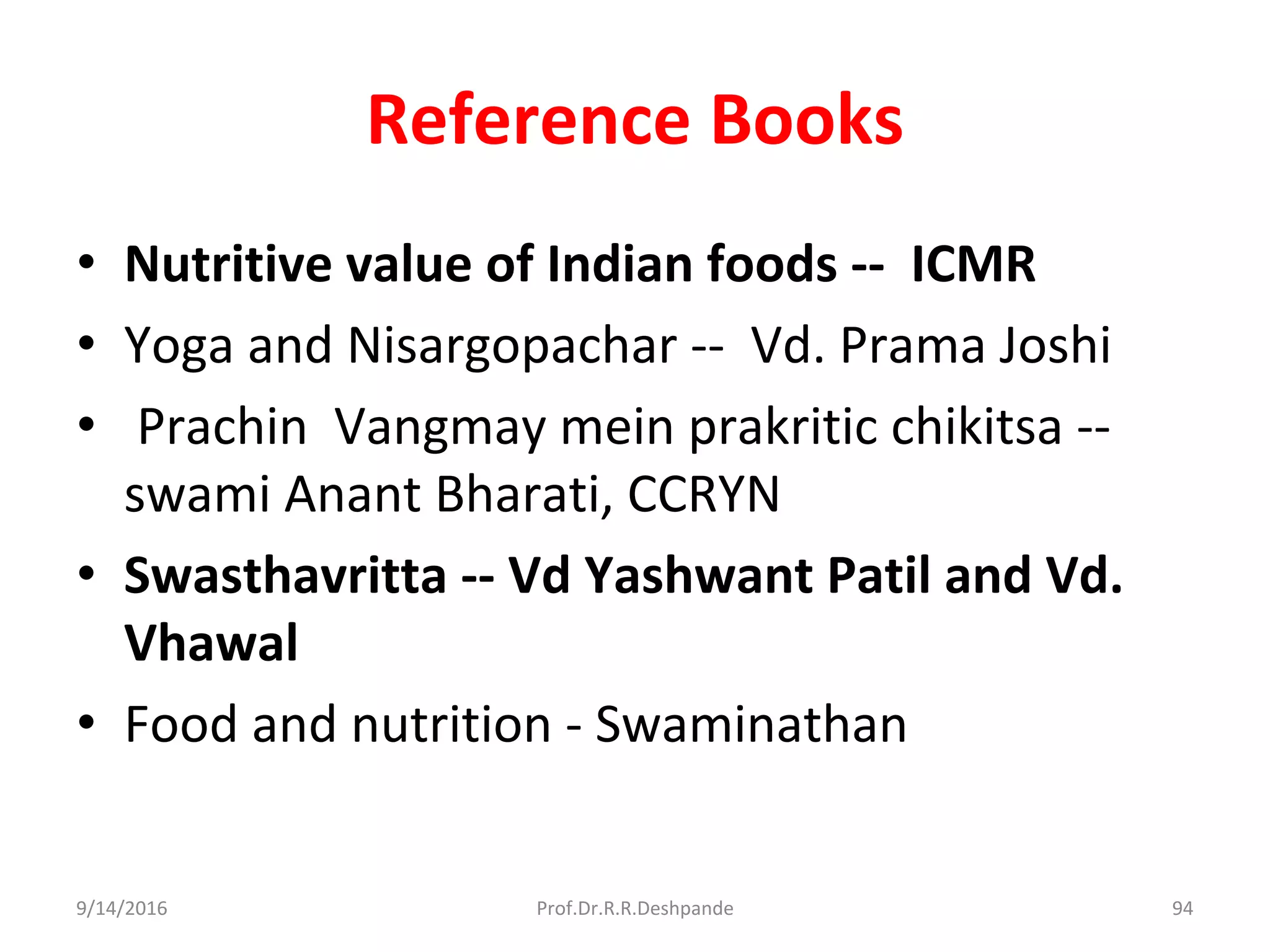 Reference Books
• Nutritive value of Indian foods -- ICMR
• Yoga and Nisargopachar -- Vd. Prama Joshi
• Prachin Vangmay mein prakritic chikitsa --
swami Anant Bharati, CCRYN
• Swasthavritta -- Vd Yashwant Patil and Vd.
Vhawal
• Food and nutrition - Swaminathan
9/14/2016 94Prof.Dr.R.R.Deshpande
 