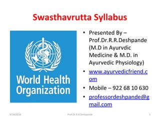 Swasthavrutta Syllabus
• Presented By –
Prof.Dr.R.R.Deshpande
(M.D in Ayurvdic
Medicine & M.D. in
Ayurvedic Physiology)
• www.ayurvedicfriend.c
om
• Mobile – 922 68 10 630
• professordeshpande@g
mail.com
9/14/2016 1Prof.Dr.R.R.Deshpande
 
