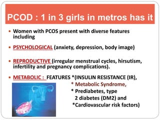 PCOD : 1 in 3 girls in metros has it
 Women with PCOS present with diverse features
including
 PSYCHOLOGICAL (anxiety, depression, body image)
 REPRODUCTIVE (irregular menstrual cycles, hirsutism,
infertility and pregnancy complications).
 METABOLIC : FEATURES *(INSULIN RESISTANCE (IR),
* Metabolic Syndrome,
* Prediabetes, type
2 diabetes (DM2) and
*Cardiovascular risk factors)
 