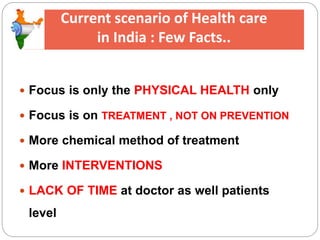 Current scenario of Health care
in India : Few Facts..
 Focus is only the PHYSICAL HEALTH only
 Focus is on TREATMENT , NOT ON PREVENTION
 More chemical method of treatment
 More INTERVENTIONS
 LACK OF TIME at doctor as well patients
level
 