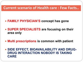 Current scenario of Health care : Few Facts..
 FAMILY PHYSICIAN’S concept has gone
 SUPER SPECIALISTS are focusing on their
area only
 Multi prescriptions is common with patient
 SIDE EFFECT, BIOAVAILABILITY AND DRUG-
DRUG INTERACTION NOBODY IS TAKING
CARE
 
