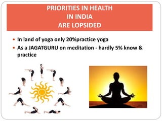 PRIORITIES IN HEALTH
IN INDIA
ARE LOPSIDED
 In land of yoga only 20%practice yoga
 As a JAGATGURU on meditation - hardly 5% know &
practice
 