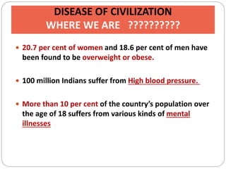 DISEASE OF CIVILIZATION
WHERE WE ARE ??????????
 20.7 per cent of women and 18.6 per cent of men have
been found to be overweight or obese.
 100 million Indians suffer from High blood pressure.
 More than 10 per cent of the country’s population over
the age of 18 suffers from various kinds of mental
illnesses
 