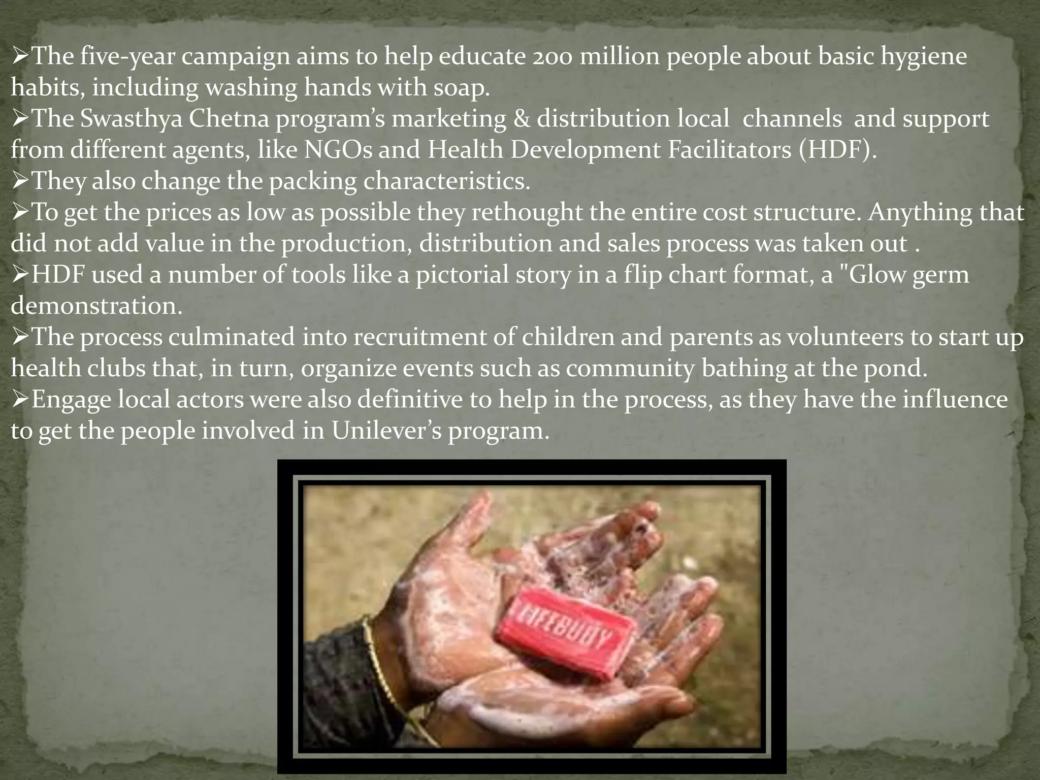 The five-year campaign aims to help educate 200 million people about basic hygiene
habits, including washing hands with soap.
The Swasthya Chetna program’s marketing & distribution local channels and support
from different agents, like NGOs and Health Development Facilitators (HDF).
They also change the packing characteristics.
To get the prices as low as possible they rethought the entire cost structure. Anything that
did not add value in the production, distribution and sales process was taken out .
HDF used a number of tools like a pictorial story in a flip chart format, a "Glow germ
demonstration.
The process culminated into recruitment of children and parents as volunteers to start up
health clubs that, in turn, organize events such as community bathing at the pond.
Engage local actors were also definitive to help in the process, as they have the influence
to get the people involved in Unilever’s program.

 