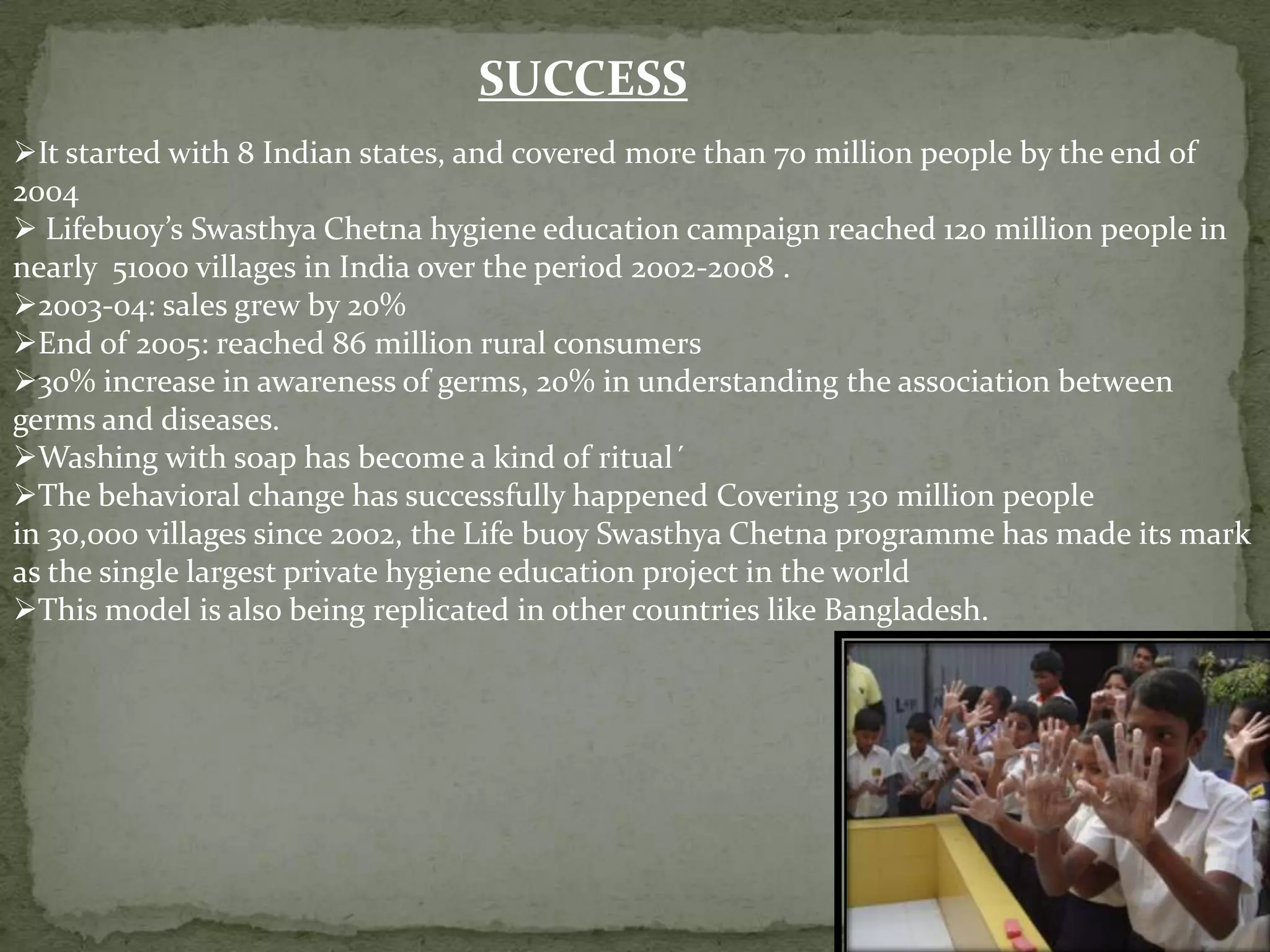 SUCCESS
It started with 8 Indian states, and covered more than 70 million people by the end of
2004
 Lifebuoy’s Swasthya Chetna hygiene education campaign reached 120 million people in
nearly 51000 villages in India over the period 2002-2008 .
2003-04: sales grew by 20%
End of 2005: reached 86 million rural consumers
30% increase in awareness of germs, 20% in understanding the association between
germs and diseases.
Washing with soap has become a kind of ritual´
The behavioral change has successfully happened Covering 130 million people
in 30,000 villages since 2002, the Life buoy Swasthya Chetna programme has made its mark
as the single largest private hygiene education project in the world
This model is also being replicated in other countries like Bangladesh.

 