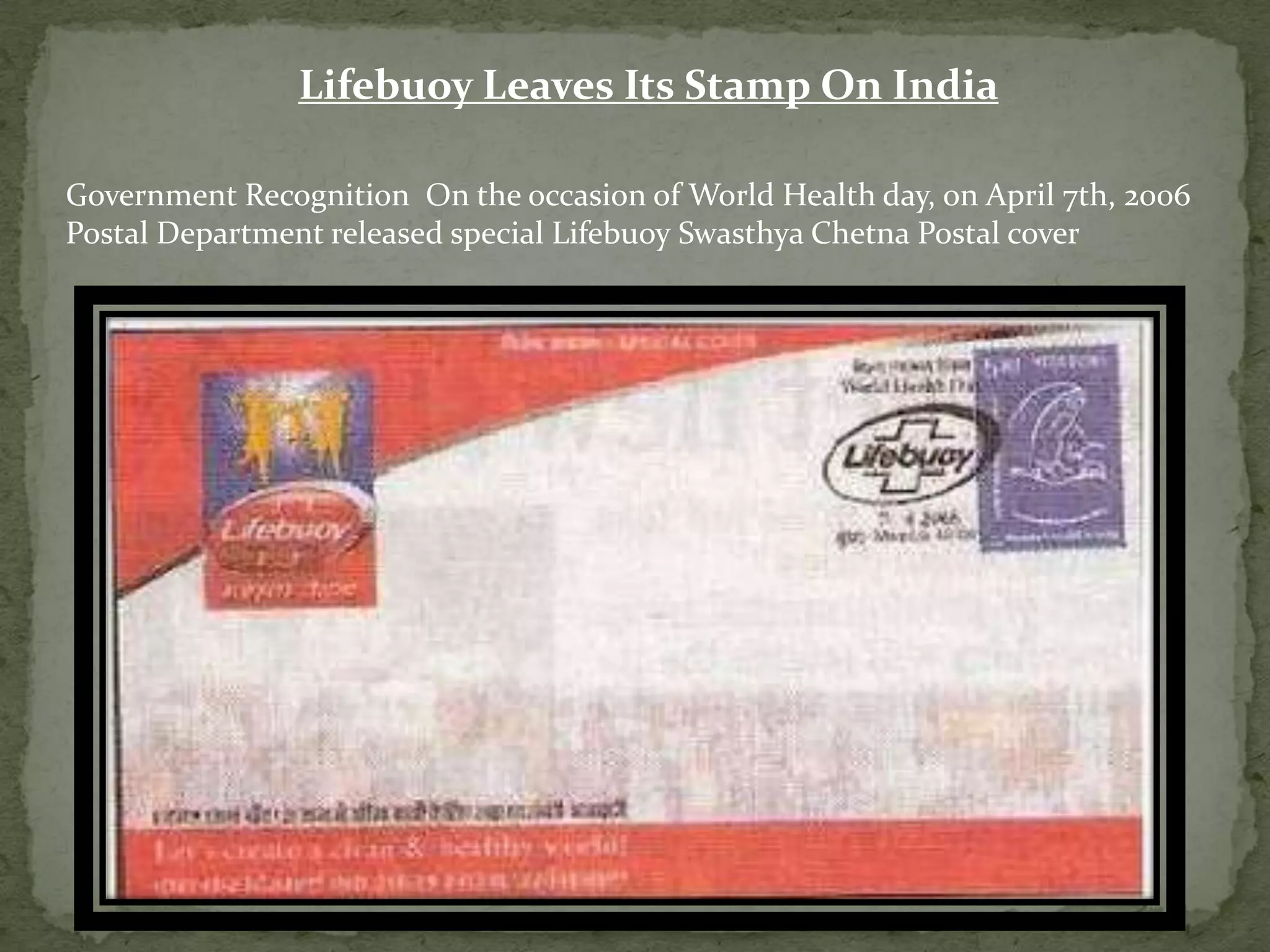 Lifebuoy Leaves Its Stamp On India
Government Recognition On the occasion of World Health day, on April 7th, 2006
Postal Department released special Lifebuoy Swasthya Chetna Postal cover

 