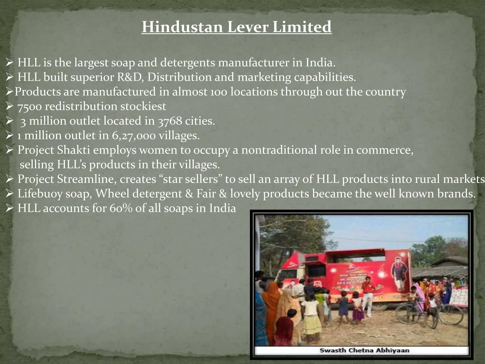 Hindustan Lever Limited

 HLL is the largest soap and detergents manufacturer in India.
 HLL built superior R&D, Distribution and marketing capabilities.
Products are manufactured in almost 100 locations through out the country
 7500 redistribution stockiest
 3 million outlet located in 3768 cities.
 1 million outlet in 6,27,000 villages.
 Project Shakti employs women to occupy a nontraditional role in commerce,
selling HLL’s products in their villages.
 Project Streamline, creates “star sellers” to sell an array of HLL products into rural markets.
 Lifebuoy soap, Wheel detergent & Fair & lovely products became the well known brands.
 HLL accounts for 60% of all soaps in India

 