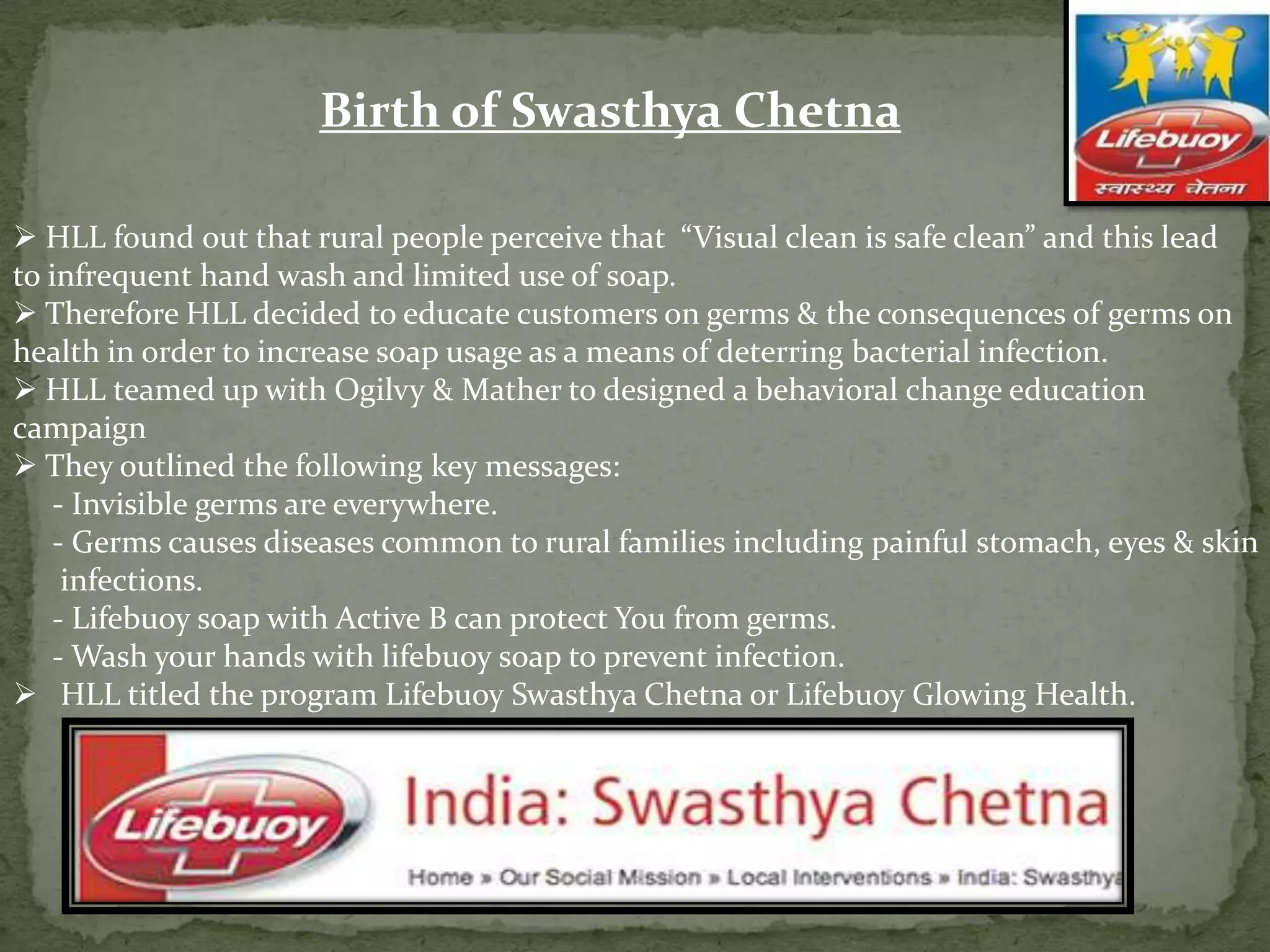 Birth of Swasthya Chetna
 HLL found out that rural people perceive that “Visual clean is safe clean” and this lead
to infrequent hand wash and limited use of soap.
 Therefore HLL decided to educate customers on germs & the consequences of germs on
health in order to increase soap usage as a means of deterring bacterial infection.
 HLL teamed up with Ogilvy & Mather to designed a behavioral change education
campaign
 They outlined the following key messages:
- Invisible germs are everywhere.
- Germs causes diseases common to rural families including painful stomach, eyes & skin
infections.
- Lifebuoy soap with Active B can protect You from germs.
- Wash your hands with lifebuoy soap to prevent infection.
 HLL titled the program Lifebuoy Swasthya Chetna or Lifebuoy Glowing Health.

 