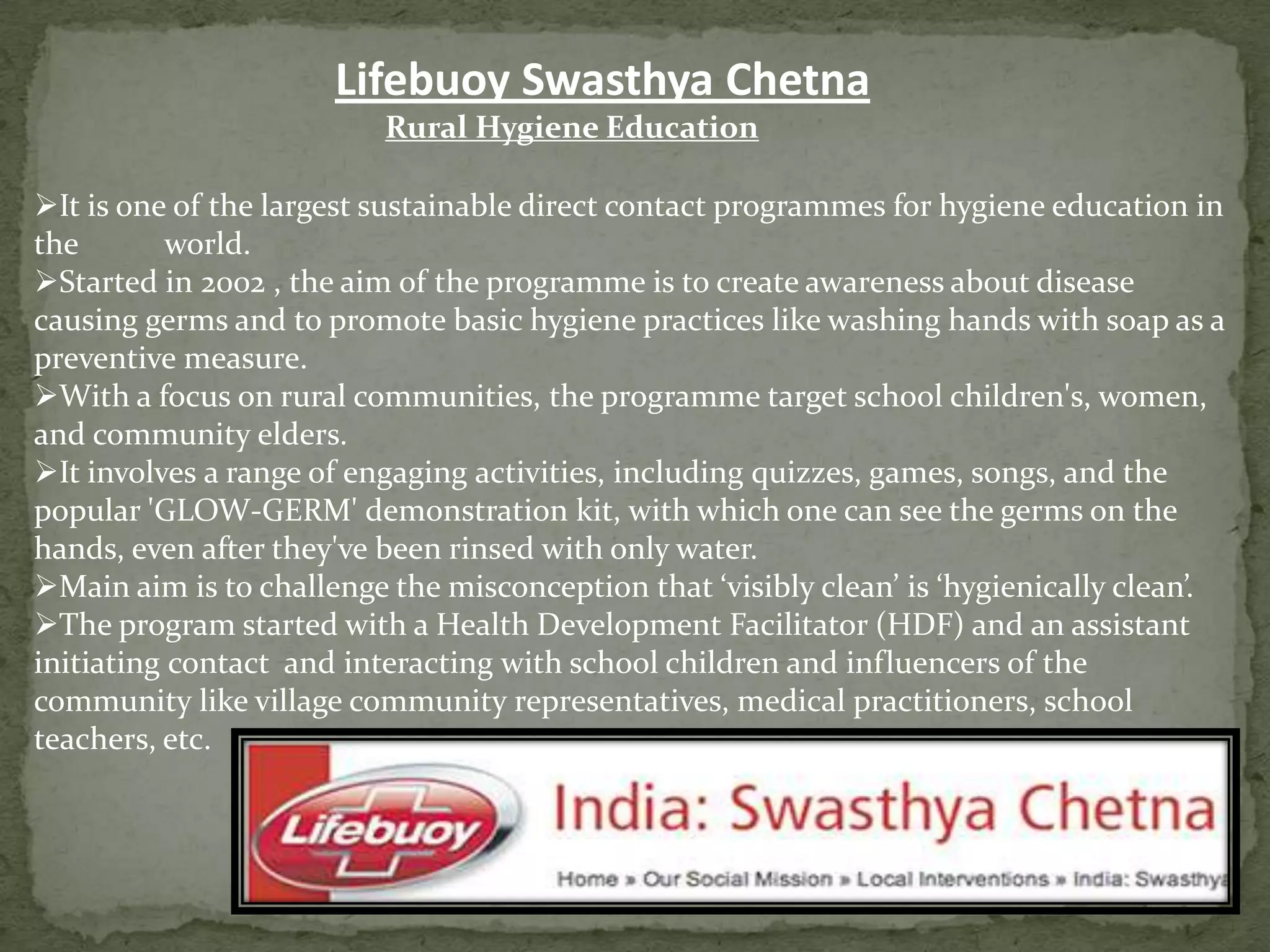 Lifebuoy Swasthya Chetna
Rural Hygiene Education
It is one of the largest sustainable direct contact programmes for hygiene education in
the
world.
Started in 2002 , the aim of the programme is to create awareness about disease
causing germs and to promote basic hygiene practices like washing hands with soap as a
preventive measure.
With a focus on rural communities, the programme target school children's, women,
and community elders.
It involves a range of engaging activities, including quizzes, games, songs, and the
popular 'GLOW-GERM' demonstration kit, with which one can see the germs on the
hands, even after they've been rinsed with only water.
Main aim is to challenge the misconception that ‘visibly clean’ is ‘hygienically clean’.
The program started with a Health Development Facilitator (HDF) and an assistant
initiating contact and interacting with school children and influencers of the
community like village community representatives, medical practitioners, school
teachers, etc.

 