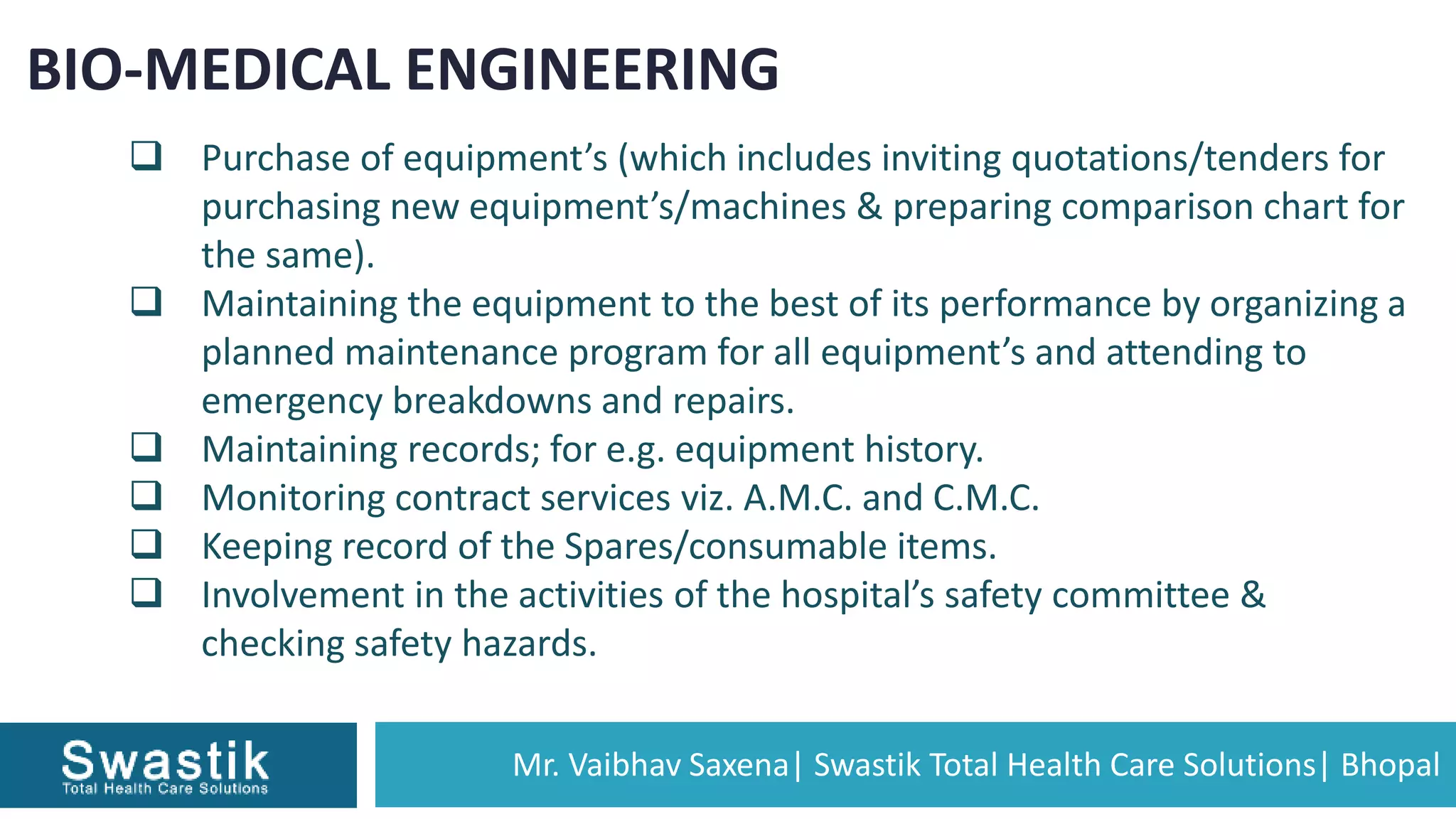 Mr. Vaibhav Saxena| Swastik Total Health Care Solutions| Bhopal
BIO-MEDICAL ENGINEERING
 Purchase of equipment’s (which includes inviting quotations/tenders for
purchasing new equipment’s/machines & preparing comparison chart for
the same).
 Maintaining the equipment to the best of its performance by organizing a
planned maintenance program for all equipment’s and attending to
emergency breakdowns and repairs.
 Maintaining records; for e.g. equipment history.
 Monitoring contract services viz. A.M.C. and C.M.C.
 Keeping record of the Spares/consumable items.
 Involvement in the activities of the hospital’s safety committee &
checking safety hazards.
 