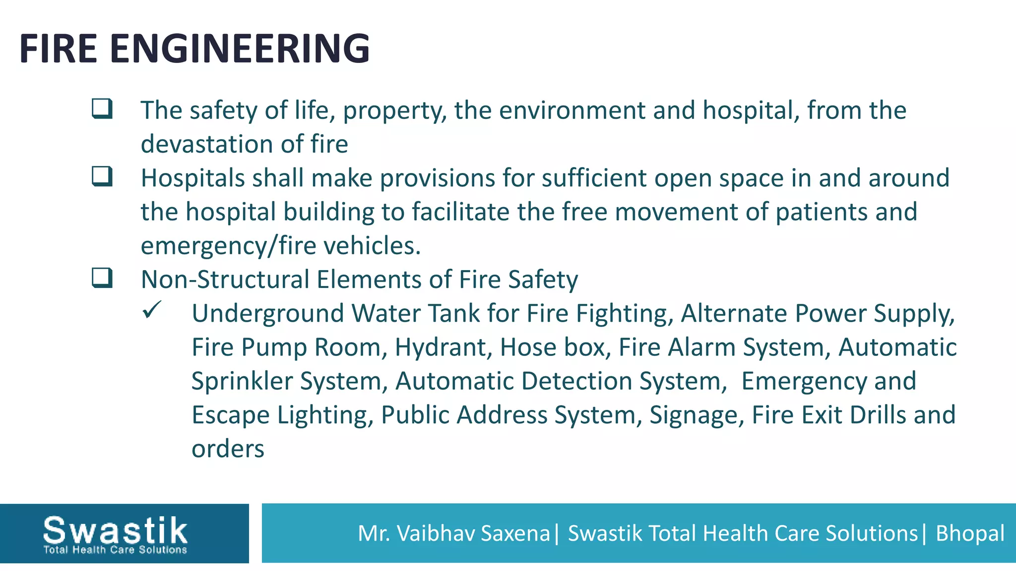 Mr. Vaibhav Saxena| Swastik Total Health Care Solutions| Bhopal
FIRE ENGINEERING
 The safety of life, property, the environment and hospital, from the
devastation of fire
 Hospitals shall make provisions for sufficient open space in and around
the hospital building to facilitate the free movement of patients and
emergency/fire vehicles.
 Non-Structural Elements of Fire Safety
 Underground Water Tank for Fire Fighting, Alternate Power Supply,
Fire Pump Room, Hydrant, Hose box, Fire Alarm System, Automatic
Sprinkler System, Automatic Detection System, Emergency and
Escape Lighting, Public Address System, Signage, Fire Exit Drills and
orders
 