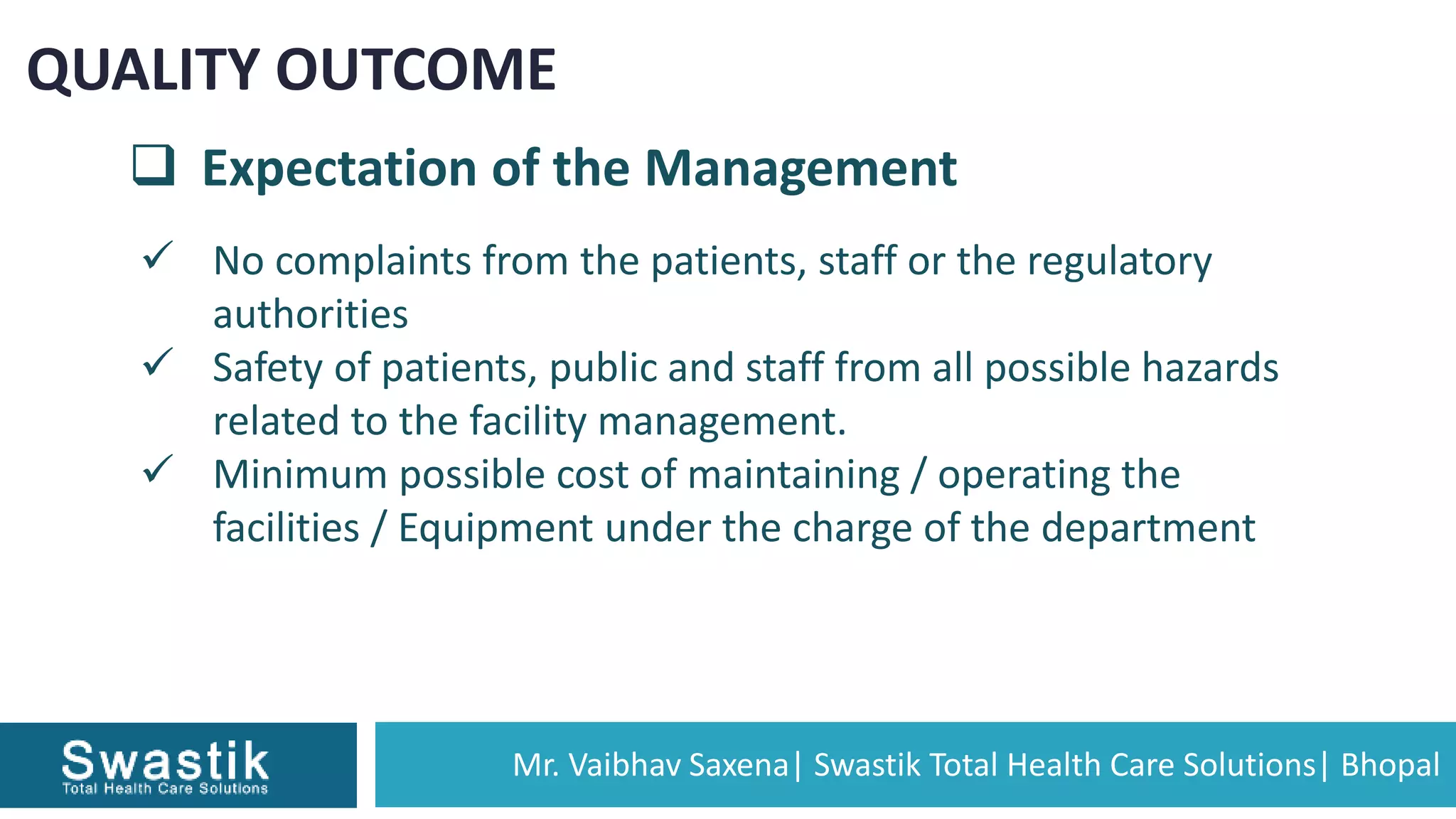 Mr. Vaibhav Saxena| Swastik Total Health Care Solutions| Bhopal
QUALITY OUTCOME
 Expectation of the Management
 No complaints from the patients, staff or the regulatory
authorities
 Safety of patients, public and staff from all possible hazards
related to the facility management.
 Minimum possible cost of maintaining / operating the
facilities / Equipment under the charge of the department
 