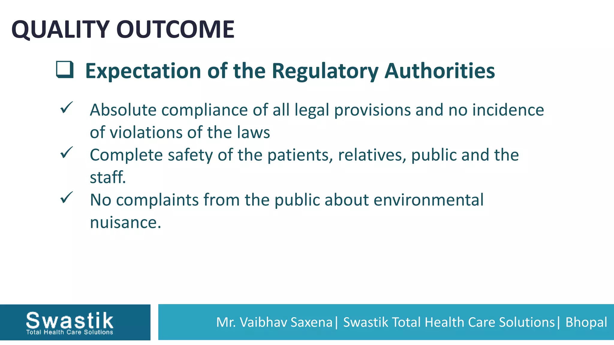 Mr. Vaibhav Saxena| Swastik Total Health Care Solutions| Bhopal
QUALITY OUTCOME
 Expectation of the Regulatory Authorities
 Absolute compliance of all legal provisions and no incidence
of violations of the laws
 Complete safety of the patients, relatives, public and the
staff.
 No complaints from the public about environmental
nuisance.
 
