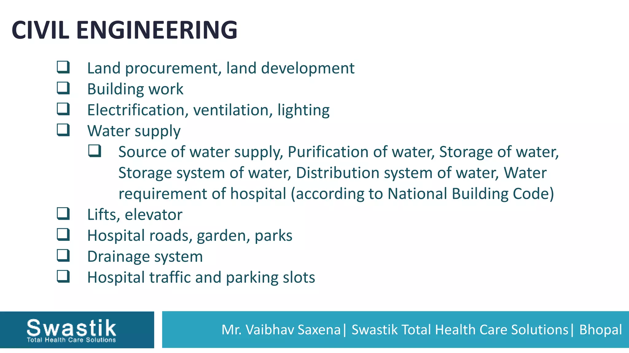 Mr. Vaibhav Saxena| Swastik Total Health Care Solutions| Bhopal
CIVIL ENGINEERING
 Land procurement, land development
 Building work
 Electrification, ventilation, lighting
 Water supply
 Source of water supply, Purification of water, Storage of water,
Storage system of water, Distribution system of water, Water
requirement of hospital (according to National Building Code)
 Lifts, elevator
 Hospital roads, garden, parks
 Drainage system
 Hospital traffic and parking slots
 