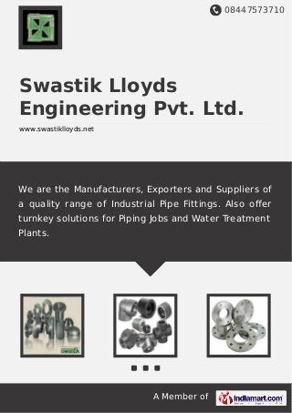 08447573710
A Member of
Swastik Lloyds
Engineering Pvt. Ltd.
www.swastiklloyds.net
We are the Manufacturers, Exporters and Suppliers of
a quality range of Industrial Pipe Fittings. Also oﬀer
turnkey solutions for Piping Jobs and Water Treatment
Plants.
 