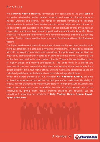 Profile
We, Swastik Marble Traders, commenced our operations in the year 1982 as
a supplier, wholesaler, trader, retailer, exporter and importer of quality array of
Marble, Granites and Stones. The range of products comprising of Imported
White Marbles, Imported Color Marbles and Imported Beige Marbles is known to
be one of the best available in the market. These products oﬀered by us have an
impeccable sturdiness, high visual appeal and extraordinarily long life. These
products are acquired from vendors who never compromise with the quality they
provide. Further, these marbles have a smooth ﬁnishing and beautiful & elegant
designs.
The highly modernized state-of-the-art warehouse facility we have enables us to
store our oﬀerings in a safe and a hygienic environment. The facility is equipped
with all the required machines and amenities of sophisticated nature that are
required to standardize our processes. In order to achieve better functioning, the
facility has been divided into a number of units. These units are lead by a team
of highly skilled and trained professionals. The units work in a united and
harmonized manner, maintaining the place and keeping the products safe for a
longer period of time. Our highly ethical working habits and adherence to the set
industrial guidelines has helped us to accumulate a huge client base.
Under the expert guidance of our manager Mr. Mahinder Khidia , we have
achieved remarkable success within the past years of our existence. His ability to
predict market changes and make tough decision in high-pressure situations has
always been an asset to us. In addition to this, he takes special care of the
employees by giving them regular training sessions and rewards. We are
exporting & importing our products to Italy, Turkey, Oman, Spain, Egypt,
Spain and China.

A Member of

 