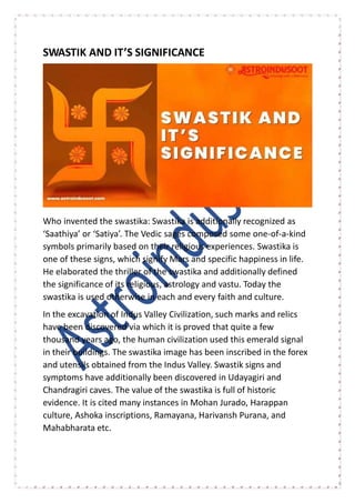 SWASTIK AND IT’S SIGNIFICANCE
Who invented the swastika: Swastika is additionally recognized as
‘Saathiya’ or ‘Satiya’. The Vedic sages composed some one-of-a-kind
symbols primarily based on their religious experiences. Swastika is
one of these signs, which signify Mars and specific happiness in life.
He elaborated the thriller of the swastika and additionally defined
the significance of its religious, astrology and vastu. Today the
swastika is used otherwise in each and every faith and culture.
In the excavation of Indus Valley Civilization, such marks and relics
have been discovered via which it is proved that quite a few
thousand years ago, the human civilization used this emerald signal
in their buildings. The swastika image has been inscribed in the forex
and utensils obtained from the Indus Valley. Swastik signs and
symptoms have additionally been discovered in Udayagiri and
Chandragiri caves. The value of the swastika is full of historic
evidence. It is cited many instances in Mohan Jurado, Harappan
culture, Ashoka inscriptions, Ramayana, Harivansh Purana, and
Mahabharata etc.
 