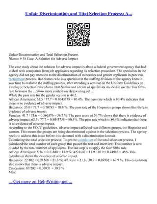 Unfair Discrimination and Tital Selection Process: A...
Unfair Discrimination and Total Selection Process
Nkomo # 38 Case: A Solution for Adverse Impact
The case study about the solution for adverse impact is about a federal government agency that had
to deal with complaints from job applicants regarding its selection procedure. The specialists in the
agency did not pay attention to the discrimination of minorities and gender applicants in previous
recruitment process. Bob Santos who is a specialist in the staffing division of the agency knew it
was time to evaluate the staffing process, after attending a seminar on the Uniform Guidelines on
Employee Selection Procedures. Bob Santos and a team of specialists decided to use the four fifths
rule to assess the ... Show more content on Helpwriting.net ...
While the pass rate for the gender section is 44.2.
African Americans: 62.5 / 77.7 = 0.8043758 = 80.4%. The pass rate which is 80.4% indicates that
there is no evidence of adverse impact.
Hispanics: 55.0 / 77.7 = 0.70785 = 70.8 %. The pass rate of the Hispanics groups shows that there is
evidence of adverse impact.
Females: 41.7 / 73.6 = 0.566576 = 56.7 %. The pass score of 56.7% shows that there is evidence of
adverse impact: 62.5 / 77.7 = 0.8043758 = 80.4%. The pass rate which is 80.4% indicates that there
is no evidence of adverse impact.
According to the EOCC guidelines, adverse impact affected two different groups, the Hispanics and
women. This means the groups are being discriminated against in the selection process. The agency
needs to address this issue before it is slammed with a discrimination lawsuit.
Calculating the total selection process: To get the calculation of the total selection process, I
calculated the total number of each group that passed the test and interview. This number is now
divided by the total number of applicants. The last step is to apply the four fifths rule.
African Americans: 5/36 = 0.13888 = 13.9 %; 4/5 Rule = 13.9 / 30.9 = 0.44983 = 45% This
calculation shows the evidence of adverse impact.
Hispanics: 22/102 = 0.21568 = 21.6 %; 4/5 Rule = 21.6 / 30.9 = 0.69902 = 69.9 %. This calculation
also shows that there is adverse impact.
Caucasians: 87/282 = 0.30851 = 30.9 %
Men:
... Get more on HelpWriting.net ...
 