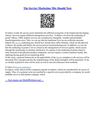 The Service Marketing Mix Should Now
In today's world, the service sector dominates the different economies of developed and developing
nations. Services require different management activities, "it differs a lot from the marketing of
goods" (Berry, 1980). Indeed, services are considered as intangible, variable and perishable
(marketingteacher.com). Thus, we can say that the traditional 4 p's are not sufficient anymore.
Indeed, the service marketing mix should now include three other elements, which are the physical
evidence, the people and finally, the service process (learnmarketing.net). In addition, we can say
that the marketing of goods is not as critical as the management of services quality, which occurs
through the monitoring of customer satisfaction. In contrary to the marketing of goods which is
more focused on the physical product component, services require a certain customer loyalty, this
implying having good service marketing skills.
In this essay, a general framework on the applicability of the theatre metaphor to the services will be
discussed. Key concepts and also the underpinnings of the drama metaphor will be presented. To do
so, models acquired in class will be used, as well as relevant references from textbook.
I) Value of services marketing:
In today's world, almost all the companies operate in markets, which are considered by an excess of
supply. Thus, if a customer were not satisfied by a specific service provided by a company, he would
probably move to find another company, which
... Get more on HelpWriting.net ...
 