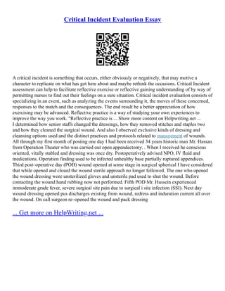 Critical Incident Evaluation Essay
A critical incident is something that occurs, either obviously or negatively, that may motive a
character to replicate on what has got here about and maybe rethink the occasions. Critical Incident
assessment can help to facilitate reflective exercise or reflective gaining understanding of by way of
permitting nurses to find out their feelings on a sure situation. Critical incident evaluation consists of
specializing in an event, such as analyzing the events surrounding it, the moves of these concerned,
responses to the match and the consequences. The end result be a better appreciation of how
exercising may be advanced. Reflective practice is a way of studying your own experiences to
improve the way you work. "Reflective practice is ... Show more content on Helpwriting.net ...
I determined how senior staffs changed the dressings, how they removed stitches and staples two
and how they cleaned the surgical wound. And also I observed exclusive kinds of dressing and
cleansing options used and the distinct practices and protocols related to management of wounds.
All through my first month of posting one day I had been received 34 years historic man Mr. Hassan
from Operation Theater who was carried out open appendectomy. . When I received he conscious
oriented, vitally stabled and dressing was once dry. Postoperatively advised NPO, IV fluid and
medications. Operation finding used to be infected unhealthy base partially ruptured appendices.
Third post–operative day (POD) wound opened at some stage in surgical spherical I have considered
that while opened and closed the wound sterile approach no longer followed. The one who opened
the wound dressing wore unsterilized gloves and unsterile pad used to shut the wound. Before
contacting the wound hand rubbing now not performed. Fifth POD Mr. Hussein experienced
immoderate grade fever, severe surgical site pain due to surgical i site infection (SSI). Next day
wound dressing opened pus discharges existing from wound, redress and induration current all over
the wound. On call surgeon re–opened the wound and pack dressing
... Get more on HelpWriting.net ...
 