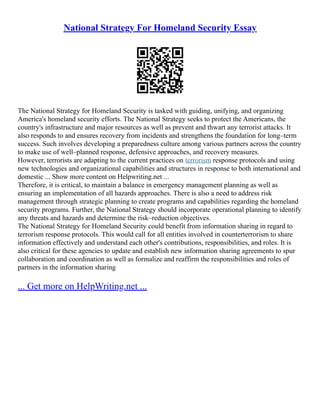 National Strategy For Homeland Security Essay
The National Strategy for Homeland Security is tasked with guiding, unifying, and organizing
America's homeland security efforts. The National Strategy seeks to protect the Americans, the
country's infrastructure and major resources as well as prevent and thwart any terrorist attacks. It
also responds to and ensures recovery from incidents and strengthens the foundation for long–term
success. Such involves developing a preparedness culture among various partners across the country
to make use of well–planned response, defensive approaches, and recovery measures.
However, terrorists are adapting to the current practices on terrorism response protocols and using
new technologies and organizational capabilities and structures in response to both international and
domestic ... Show more content on Helpwriting.net ...
Therefore, it is critical, to maintain a balance in emergency management planning as well as
ensuring an implementation of all hazards approaches. There is also a need to address risk
management through strategic planning to create programs and capabilities regarding the homeland
security programs. Further, the National Strategy should incorporate operational planning to identify
any threats and hazards and determine the risk–reduction objectives.
The National Strategy for Homeland Security could benefit from information sharing in regard to
terrorism response protocols. This would call for all entities involved in counterterrorism to share
information effectively and understand each other's contributions, responsibilities, and roles. It is
also critical for these agencies to update and establish new information sharing agreements to spur
collaboration and coordination as well as formalize and reaffirm the responsibilities and roles of
partners in the information sharing
... Get more on HelpWriting.net ...
 