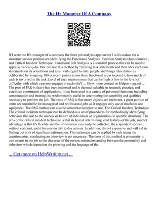 The Hr Manager Of A Company
If I were the HR manager of a company the three job analysis approaches I will conduct for a
customer service position are Identifying the Functional Analysis , Position Analysis Questionnaire ,
and Critical Incident Technique . Functional Job Analysis is a standard process that can be used to
appraise various jobs. One can use this method by "creating task statements and then rates each task
statements on its orientation and level with regard to data, people and things. Orientation is
deliberated by assigning 100 perecent points across three functional areas to point to how much of
each is involved in the task .Level of each measurement that can be high or low is the level of
difficulty with which a person engages in each role"( ... Show more content on Helpwriting.net ...
The pros of PAQ is that it has been endorsed and is deemed valuable in research, practice, and
extensive assortments of applications. It has been used in a variety of personnel functions including
compensation and training, its predominantly useful in determining the capability and qualities
necessary to perform the job. The cons of PAQ is that many objects are irrelevant, a great portion of
items are unsuitable for managerial and professional jobs as it engages only use of machines and
equipment. The PAG method can also be somewhat complex to use. The Critical Incident Technique
The critical incidents technique can be defined as a set of procedures for methodically identifying
behaviors that add to the success or failure of individuals or organizations in specific situations. The
pros of the critical incident technique is that its best at determining vital features of the job, another
advantage is that It's flexible and the information can easily be collected, the respondent speaks
without restraint, and it focuses on day to day actions. In addition, it's not expensive and will aid in
finding out a lot of significant information. This technique can be applied by only using the
questionnaire , conducting an interview is not necessary. The cons of this method is propensity to
trait events in the job to the character of the person, misunderstanding between the personality and
behaviors which depend on the phrasing and the language of the
... Get more on HelpWriting.net ...
 