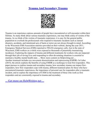 Trauma And Secondary Trauma
Trauma is an experience copious amounts of people have encountered or will encounter within their
lifetime. As many think about various traumatic experiences, one may think solely of victims of the
trauma. As we think of the victims of traumatic experience, it is easy for the general public
population to overlook the professionals who respond to traumatic incidents such as natural
disasters, accidents, and intentional acts of harm or terror are not always brought to mind. According
to the Wisconsin EMS Association statistics provided on their website, during the year 2011,
Emergency Medical Services (EMS) reported to 598,416 emergency calls. Just in the state of
Wisconsin, EMS workers as a whole were exposed to thousands of potentially traumatizing
incidences. Exploring the impacts of trauma and different treatments for workers who are impacted
through their job of saving lives and responding to often devastating situations is essential to
maintain a healthy mental health state. ... Show more content on Helpwriting.net ...
Another treatment includes eye movement desensitization and reprocessing (EMDR). In Luber
(2015), the article explains the benefits of using EMDR as a technique to treat first responders. This
paper pursues to explore trauma and secondary trauma, how secondary trauma can impact first–
responders, how first–responders cope with trauma, different treatment plans for those who have
encountered traumatic experiences, the importance of personal care for responders after a traumatic
incident, and to explore the importance of CISM in the treatment of those who work as first
responders and are consistently exposed to trauma and secondary
... Get more on HelpWriting.net ...
 
