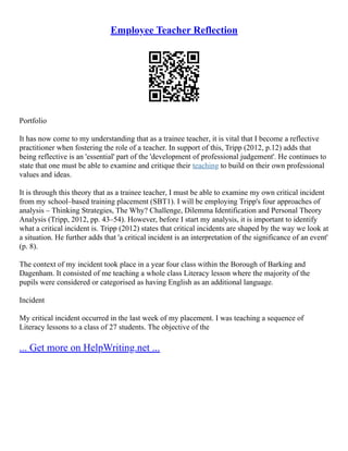Employee Teacher Reflection
Portfolio
It has now come to my understanding that as a trainee teacher, it is vital that I become a reflective
practitioner when fostering the role of a teacher. In support of this, Tripp (2012, p.12) adds that
being reflective is an 'essential' part of the 'development of professional judgement'. He continues to
state that one must be able to examine and critique their teaching to build on their own professional
values and ideas.
It is through this theory that as a trainee teacher, I must be able to examine my own critical incident
from my school–based training placement (SBT1). I will be employing Tripp's four approaches of
analysis – Thinking Strategies, The Why? Challenge, Dilemma Identification and Personal Theory
Analysis (Tripp, 2012, pp. 43–54). However, before I start my analysis, it is important to identify
what a critical incident is. Tripp (2012) states that critical incidents are shaped by the way we look at
a situation. He further adds that 'a critical incident is an interpretation of the significance of an event'
(p. 8).
The context of my incident took place in a year four class within the Borough of Barking and
Dagenham. It consisted of me teaching a whole class Literacy lesson where the majority of the
pupils were considered or categorised as having English as an additional language.
Incident
My critical incident occurred in the last week of my placement. I was teaching a sequence of
Literacy lessons to a class of 27 students. The objective of the
... Get more on HelpWriting.net ...
 
