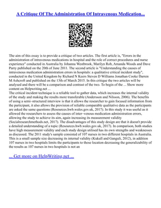 A Critique Of The Administration Of Intravenous Medication...
The aim of this essay is to provide a critique of two articles. The first article is, "Errors in the
administration of intravenous medications in hospital and the role of correct procedures and nurse
experience" conducted in Australia by Johanna Westbrook, Marilyn Rob, Amanda Woods and Dave
Parry published on the 20th of June 2011. The second article is "Understanding the causes of
intravenous medication administration errors in hospitals: a qualitative critical incident study",
conducted in the United Kingdom by Richard N Keers Steven D Williams Jonathan Cooke Darren
M Ashcroft and published on the 13th of March 2015. In this critique the two articles will be
analysed and there will be a comparison and contrast of the two. To begin of the ... Show more
content on Helpwriting.net ...
The critical incident technique is a reliable tool to gather data, which increases the internal validity
of the study and making the results more transferable (Andersson and Nilsson, 2006). The benefits
of using a semi–structured interview is that it allows the researcher to gain focused information from
the participant, it also allows the provision of reliable comparable qualitative data as the participants
are asked the same questions (Resources.hwb.wales.gov.uk, 2017). In this study it was useful as it
allowed the researchers to assess the causes of inter–venous medication administration errors,
allowing the study to achieve its aim, again increasing its measurement validity
(Socialresearchmethods.net, 2017). The disadvantages of this study design are that it doesn't provide
a detailed understanding of a topic (Resources.hwb.wales.gov.uk, 2017). In comparison, both studies
have high measurement validity and each study design utilised has its own strengths and weaknesses
as discussed. The 2011 study's sample consisted of 107 nurses in two different hospitals in Australia.
This is a small sample size decreasing its internal validity (Kukull and Ganguli, 2012), in addition
107 nurses in two hospitals limits the participants to those location decreasing the generalizability of
the results as 107 nurses in two hospitals is not an
... Get more on HelpWriting.net ...
 