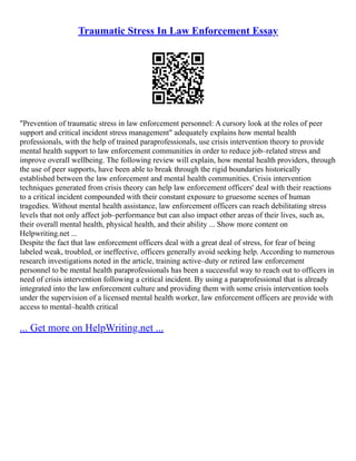 Traumatic Stress In Law Enforcement Essay
"Prevention of traumatic stress in law enforcement personnel: A cursory look at the roles of peer
support and critical incident stress management" adequately explains how mental health
professionals, with the help of trained paraprofessionals, use crisis intervention theory to provide
mental health support to law enforcement communities in order to reduce job–related stress and
improve overall wellbeing. The following review will explain, how mental health providers, through
the use of peer supports, have been able to break through the rigid boundaries historically
established between the law enforcement and mental health communities. Crisis intervention
techniques generated from crisis theory can help law enforcement officers' deal with their reactions
to a critical incident compounded with their constant exposure to gruesome scenes of human
tragedies. Without mental health assistance, law enforcement officers can reach debilitating stress
levels that not only affect job–performance but can also impact other areas of their lives, such as,
their overall mental health, physical health, and their ability ... Show more content on
Helpwriting.net ...
Despite the fact that law enforcement officers deal with a great deal of stress, for fear of being
labeled weak, troubled, or ineffective, officers generally avoid seeking help. According to numerous
research investigations noted in the article, training active–duty or retired law enforcement
personnel to be mental health paraprofessionals has been a successful way to reach out to officers in
need of crisis intervention following a critical incident. By using a paraprofessional that is already
integrated into the law enforcement culture and providing them with some crisis intervention tools
under the supervision of a licensed mental health worker, law enforcement officers are provide with
access to mental–health critical
... Get more on HelpWriting.net ...
 