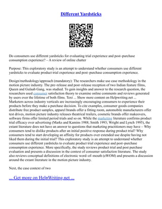 Different Yardsticks
Do consumers use different yardsticks for evaluating trial experience and post–purchase
consumption experience? – A review of online chatter
Purpose: This exploratory study is an attempt to understand whether consumers use different
yardsticks to evaluate product trial experience and post–purchase consumption experience.
Design/methodology/approach (mandatory): The researchers make use case methodology in the
motion picture industry. The pre–release and post–release reception of two Indian feature films,
Queen and Gulaab Gang, was studied. To gain insights and answer to the research question, the
researchers used consumer satisfaction theory to examine online comments and reviews generated
by users over the lifetime of both films. Text ... Show more content on Helpwriting.net ...
Marketers across industry verticals are increasingly encouraging consumers to experience their
products before they make a purchase decision. To cite examples, consumer goods companies
distribute free product samples, apparel brands offer a fitting room, automobile manufacturers offer
test drives, motion picture industry releases theatrical trailers, cosmetic brands offer makeovers,
software firms offer limited period trials and so on. While the marketing literature confirms product
trial efficacy over advertising (Marks and Kamins 1988; Smith 1993; Wright and Lynch 1995), the
extant literature does not have an answer to questions that marketing practitioners may have – Why
consumers tend to dislike products after an initial positive response during product trial? Why
consumers tend to start developing an affinity for products over extended use despite having not
liked them during the initial trial? This exploratory study is an attempt to understand whether
consumers use different yardsticks to evaluate product trial experience and post–purchase
consumption experience. More specifically, the study reviews product trial and post purchase
evaluation and presents a discussion in the context of consumer satisfaction literature. The study
also reviews conceptual definitions of electronic word–of–mouth (eWOM) and presents a discussion
around the extant literature in the motion picture industry.
Next, the case context of two
... Get more on HelpWriting.net ...
 