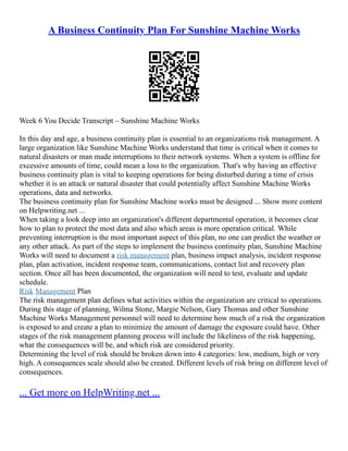 A Business Continuity Plan For Sunshine Machine Works
Week 6 You Decide Transcript – Sunshine Machine Works
In this day and age, a business continuity plan is essential to an organizations risk management. A
large organization like Sunshine Machine Works understand that time is critical when it comes to
natural disasters or man made interruptions to their network systems. When a system is offline for
excessive amounts of time, could mean a loss to the organization. That's why having an effective
business continuity plan is vital to keeping operations for being disturbed during a time of crisis
whether it is an attack or natural disaster that could potentially affect Sunshine Machine Works
operations, data and networks.
The business continuity plan for Sunshine Machine works must be designed ... Show more content
on Helpwriting.net ...
When taking a look deep into an organization's different departmental operation, it becomes clear
how to plan to protect the most data and also which areas is more operation critical. While
preventing interruption is the most important aspect of this plan, no one can predict the weather or
any other attack. As part of the steps to implement the business continuity plan, Sunshine Machine
Works will need to document a risk management plan, business impact analysis, incident response
plan, plan activation, incident response team, communications, contact list and recovery plan
section. Once all has been documented, the organization will need to test, evaluate and update
schedule.
Risk Management Plan
The risk management plan defines what activities within the organization are critical to operations.
During this stage of planning, Wilma Stone, Margie Nelson, Gary Thomas and other Sunshine
Machine Works Management personnel will need to determine how much of a risk the organization
is exposed to and create a plan to minimize the amount of damage the exposure could have. Other
stages of the risk management planning process will include the likeliness of the risk happening,
what the consequences will be, and which risk are considered priority.
Determining the level of risk should be broken down into 4 categories: low, medium, high or very
high. A consequences scale should also be created. Different levels of risk bring on different level of
consequences.
... Get more on HelpWriting.net ...
 
